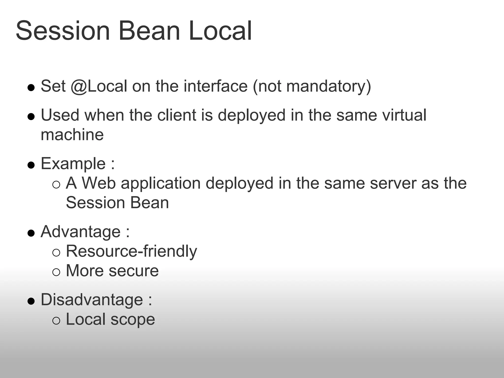 Session Bean Local
 Set @Local on the interface (not mandatory)
 Used when the client is deployed in the same virtual
 machine
 Example :
    A Web application deployed in the same server as the
    Session Bean
 Advantage :
    Resource-friendly
    More secure
 Disadvantage :
    Local scope
 