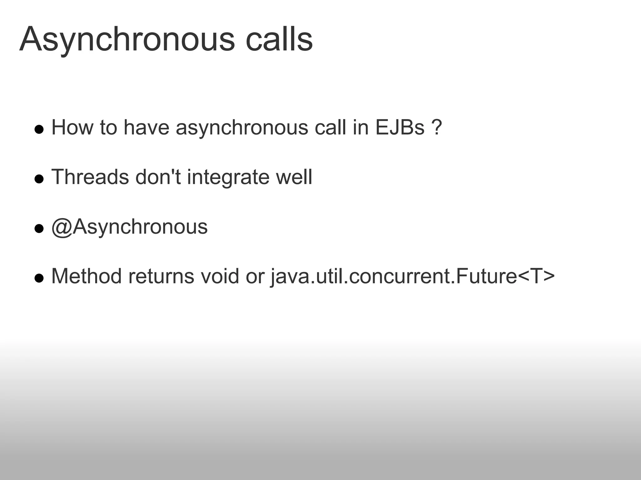 Asynchronous calls

 How to have asynchronous call in EJBs ?

 Threads don't integrate well

 @Asynchronous

 Method returns void or java.util.concurrent.Future<T>
 