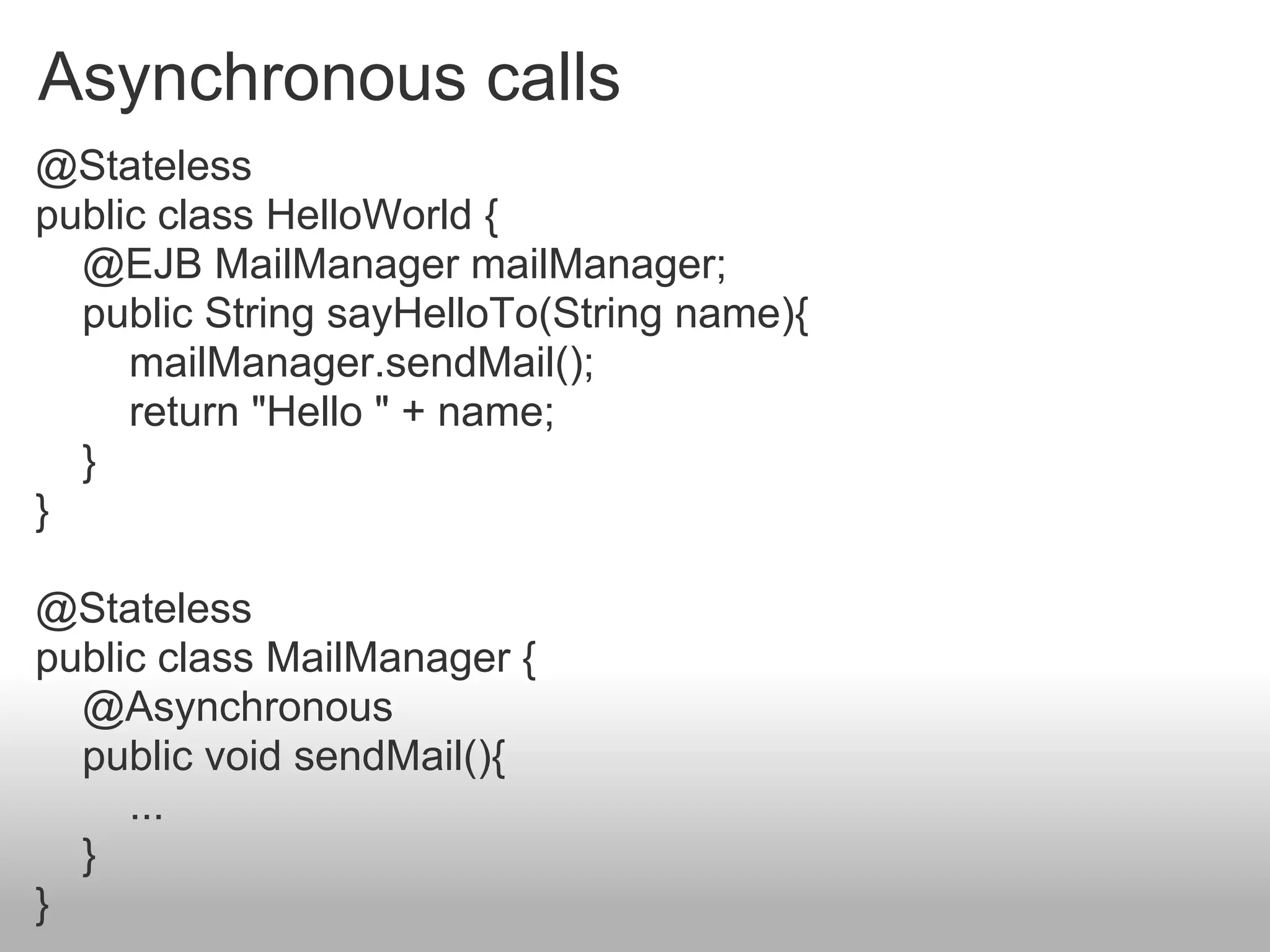 Asynchronous calls
@Stateless
public class HelloWorld {
  @EJB MailManager mailManager;
  public String sayHelloTo(String name){
     mailManager.sendMail();
     return "Hello " + name;
  }
}

@Stateless
public class MailManager {
  @Asynchronous
  public void sendMail(){
     ...
  }
}
 