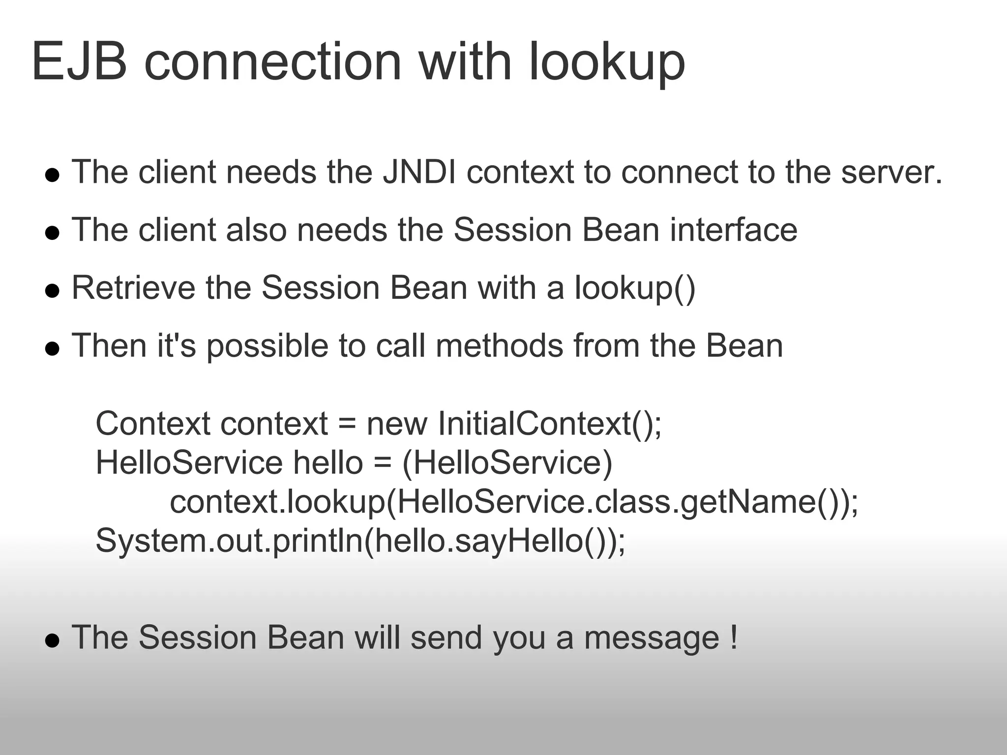 EJB connection with lookup
 The client needs the JNDI context to connect to the server.
 The client also needs the Session Bean interface
 Retrieve the Session Bean with a lookup()
 Then it's possible to call methods from the Bean

  Context context = new InitialContext();
  HelloService hello = (HelloService)
       context.lookup(HelloService.class.getName());
  System.out.println(hello.sayHello());

 The Session Bean will send you a message !
 
