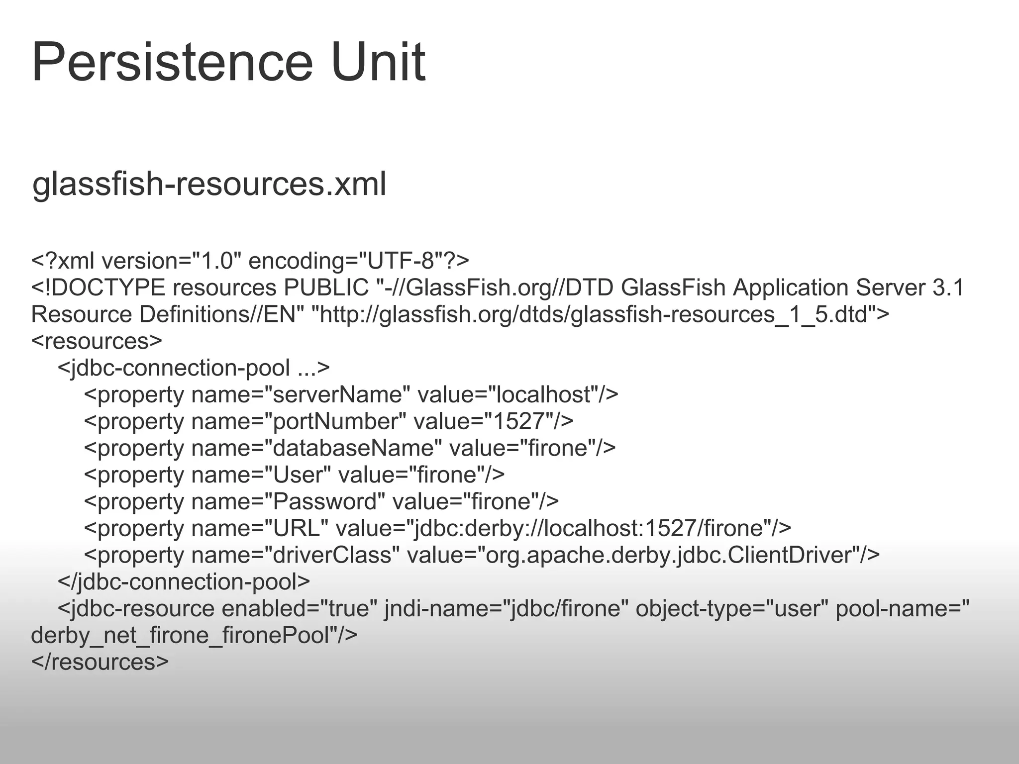 Persistence Unit

glassfish-resources.xml

<?xml version="1.0" encoding="UTF-8"?>
<!DOCTYPE resources PUBLIC "-//GlassFish.org//DTD GlassFish Application Server 3.1
Resource Definitions//EN" "http://glassfish.org/dtds/glassfish-resources_1_5.dtd">
<resources>
   <jdbc-connection-pool ...>
      <property name="serverName" value="localhost"/>
      <property name="portNumber" value="1527"/>
      <property name="databaseName" value="firone"/>
      <property name="User" value="firone"/>
      <property name="Password" value="firone"/>
      <property name="URL" value="jdbc:derby://localhost:1527/firone"/>
      <property name="driverClass" value="org.apache.derby.jdbc.ClientDriver"/>
   </jdbc-connection-pool>
   <jdbc-resource enabled="true" jndi-name="jdbc/firone" object-type="user" pool-name="
derby_net_firone_fironePool"/>
</resources>
 