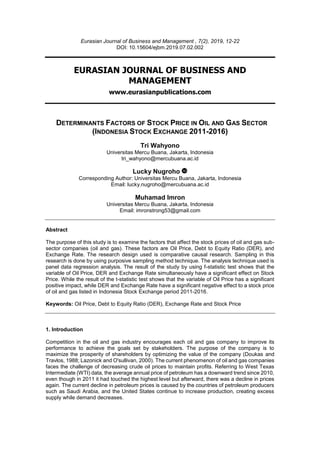 Eurasian Journal of Business and Management , 7(2), 2019, 12-22
DOI: 10.15604/ejbm.2019.07.02.002
EURASIAN JOURNAL OF BUSINESS AND
MANAGEMENT
www.eurasianpublications.com
DETERMINANTS FACTORS OF STOCK PRICE IN OIL AND GAS SECTOR
(INDONESIA STOCK EXCHANGE 2011-2016)
Tri Wahyono
Universitas Mercu Buana, Jakarta, Indonesia
tri_wahyono@mercubuana.ac.id
Lucky Nugroho
Corresponding Author: Universitas Mercu Buana, Jakarta, Indonesia
Email: lucky.nugroho@mercubuana.ac.id
Muhamad Imron
Universitas Mercu Buana, Jakarta, Indonesia
Email: imronstrong53@gmail.com
Abstract
The purpose of this study is to examine the factors that affect the stock prices of oil and gas sub-
sector companies (oil and gas). These factors are Oil Price, Debt to Equity Ratio (DER), and
Exchange Rate. The research design used is comparative causal research. Sampling in this
research is done by using purposive sampling method technique. The analysis technique used is
panel data regression analysis. The result of the study by using f-statistic test shows that the
variable of Oil Price, DER and Exchange Rate simultaneously have a significant effect on Stock
Price. While the result of the t-statistic test shows that the variable of Oil Price has a significant
positive impact, while DER and Exchange Rate have a significant negative effect to a stock price
of oil and gas listed in Indonesia Stock Exchange period 2011-2016.
Keywords: Oil Price, Debt to Equity Ratio (DER), Exchange Rate and Stock Price
1. Introduction
Competition in the oil and gas industry encourages each oil and gas company to improve its
performance to achieve the goals set by stakeholders. The purpose of the company is to
maximize the prosperity of shareholders by optimizing the value of the company (Doukas and
Travlos, 1988; Lazonick and O'sullivan, 2000). The current phenomenon of oil and gas companies
faces the challenge of decreasing crude oil prices to maintain profits. Referring to West Texas
Intermediate (WTI) data, the average annual price of petroleum has a downward trend since 2010,
even though in 2011 it had touched the highest level but afterward, there was a decline in prices
again. The current decline in petroleum prices is caused by the countries of petroleum producers
such as Saudi Arabia, and the United States continue to increase production, creating excess
supply while demand decreases.
 