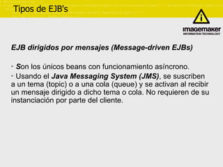 Tipos de EJB's EJB dirigidos por mensajes (Message-driven EJBs) S on los únicos beans con funcionamiento asíncrono. Usando el  Java Messaging System (JMS) , se suscriben a un tema (topic) o a una cola (queue) y se activan al recibir un mensaje dirigido a dicho tema o cola. No requieren de su instanciación por parte del cliente. 