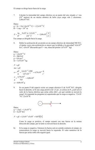 El campo se dirige hacia fuera de la carga.
7. Calcular la intensidad del campo eléctrico en un punto del aire situado a 1 mu
(10-9
metros) de un núcleo atómico de helio cuya carga vale 2 electrones.
2,88x109
N/C
Datos:
q = 2e = 2x(-1,6x10-19
C) = -3,2x10-19
C
R = 1 mμ = 10-9
m
⎥
⎦
⎤
⎢
⎣
⎡
−
=
−
=
= −
−
C
N
x
x
x
x
R
kq
E 9
2
9
19
9
2
10
88
,
2
)
10
(
10
2
,
3
(
10
9
Ese campo es dirigido hacia la carga.
8. Hallar la aceleración de un protón en un campo eléctrico de intensidad 500 N/C.
¿Cuántas veces esta aceleración es mayor que la debida a la gravedad? 4,8x1010
m/s2
, 4,9x109
(Recuerde que F = ma, masa del protón 1,67x10-27
kg)
Datos:
q = 1,6x10-19
C
E = 500 N/C
g = 9,8 m/s2
m = 1,67x10-27
kg
g
x
a
x
x
g
a
s
m
x
x
x
x
m
qE
a
qE
ma
qE
F
9
9
10
2
10
27
19
10
88
,
4
10
88
,
4
8
,
9
10
79
,
4
10
79
,
4
10
67
,
1
500
10
6
,
1
=
=
=
=
=
=
=
=
−
−
9. En un punto P del espacio existe un campo eléctrico E de 5x104
N/C, dirigido
hacia la derecha. a) Si una carga positiva de 1,5 µC, se coloca en P, ¿cuál será el
valor de la fuerza eléctrica que actúa sobre ella?, ¿en qué sentido se moverá la
carga?, b) responda las pregunta (a) suponiendo que la carga es negativa. 7,5x10-
2
N; 7,5x10-2
N
E
+
F
Datos:
q = 1,5μC = 1,5x10-6
C
E = 5x104
N/C
[ ]
N
x
x
x
qE
F 075
,
0
10
5
10
5
,
1 4
6
=
=
= −
Como la carga es positiva, el campo actuará con una fuerza en la misma
dirección del campo, por lo tanto se moverá hacia la derecha.
b) Si la carga es negativa. Entonces la fuerza será en sentido contrario al campo, en
consecuencia la carga se moverá hacia la izquierda. El valor numérico de la
fuerza que actúa sobre ella seguirá igual.
Hernán Verdugo Fabiani
Profesor de Matemática y Física
3
 