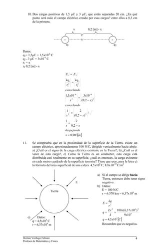 10. Dos cargas positivas de 1,5 µC y 3 µC, que están separadas 20 cm. ¿En qué
punto será nulo el campo eléctrico creado por esas cargas? entre ellas a 8,3 cm
de la primera.
+
0,2 [m] - x
x
q2
q1
+
Datos:
q1= 1,5μC = 1,5x10-6
C
q2 = 3 μC = 3x10-6
C
r1 = x
r2 0,2 [m] - x
[ ]
m
x
despejando
x
x
x
x
cancelando
x
x
x
x
cancelando
r
kq
r
kq
E
E
083
,
0
2
,
0
2
1
/
)
2
,
0
(
2
1
)
2
,
0
(
10
3
10
5
,
1
2
2
2
6
2
6
2
2
2
2
1
1
2
1
=
−
=
−
=
−
=
=
=
−
−
11. Se comprueba que en la proximidad de la superficie de la Tierra, existe un
campo eléctrico, aproximadamente 100 N/C, dirigido verticalmente hacia abajo.
a) ¿Cuál es el signo de la carga eléctrica existente en la Tierra?, b) ¿Cuál es el
valor de esta carga?, c) Como la Tierra es un conductor, esta carga está
distribuida casi totalmente en su superficie, ¿cuál es entonces, la carga existente
en cada metro cuadrado de la superficie terrestre? Tiene que usar, para le letra c)
la fórmula del área superficial de una esfera. 4,5x105
C; 8,8x10-10
C/m2
c) Datos:
q = 4,5x105
C
r = 6,37x106
m
E
Tierra
a) Si el campo se dirige hacia
Tierra, entonces debe tener signo
negativo.
b) Datos:
E = 100 N/C
r = 6.370 km = 6,37x106
m
[ ]
C
x
q
x
x
x
k
Er
q
r
kq
E
5
9
2
6
2
2
10
5
,
4
10
9
)
10
37
,
6
(
100
=
=
=
=
Recuerden que es negativa.
Hernán Verdugo Fabiani
Profesor de Matemática y Física
4
 