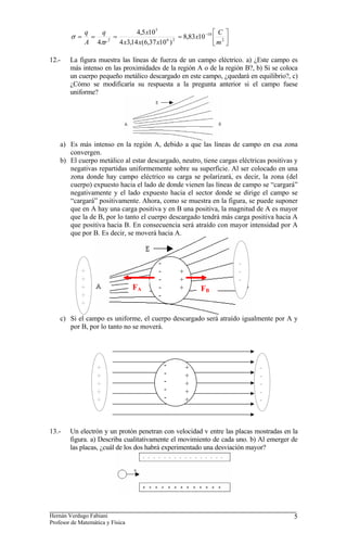 ⎥
⎦
⎤
⎢
⎣
⎡
=
=
=
= −
2
10
2
6
5
2
10
83
,
8
)
10
37
,
6
(
14
,
3
4
10
5
,
4
4 m
C
x
x
x
x
x
r
q
A
q
π
σ
12.- La figura muestra las líneas de fuerza de un campo eléctrico. a) ¿Este campo es
más intenso en las proximidades de la región A o de la región B?, b) Si se coloca
un cuerpo pequeño metálico descargado en este campo, ¿quedará en equilibrio?, c)
¿Cómo se modificaría su respuesta a la pregunta anterior si el campo fuese
uniforme?
a) Es más intenso en la región A, debido a que las líneas de campo en esa zona
convergen.
b) El cuerpo metálico al estar descargado, neutro, tiene cargas eléctricas positivas y
negativas repartidas uniformemente sobre su superficie. Al ser colocado en una
zona donde hay campo eléctrico su carga se polarizará, es decir, la zona (del
cuerpo) expuesto hacia el lado de donde vienen las líneas de campo se “cargará”
negativamente y el lado expuesto hacia el sector donde se dirige el campo se
“cargará” positivamente. Ahora, como se muestra en la figura, se puede suponer
que en A hay una carga positiva y en B una positiva, la magnitud de A es mayor
que la de B, por lo tanto el cuerpo descargado tendrá más carga positiva hacia A
que positiva hacia B. En consecuencia será atraído con mayor intensidad por A
que por B. Es decir, se moverá hacia A.
-
-
-
c) Si el campo es uniforme, el cuerpo descargado será atraído igualmente por A y
por B, por lo tanto no se moverá.
+
+
+
+
+
FA
+
+
+
-
-
-
-
-
FB
-
-
-
-
-
+
+
+
+
+
-
-
-
-
-
+
+
+
+
+
13.- Un electrón y un protón penetran con velocidad v entre las placas mostradas en la
figura. a) Describa cualitativamente el movimiento de cada uno. b) Al emerger de
las placas, ¿cuál de los dos habrá experimentado una desviación mayor?
Hernán Verdugo Fabiani
Profesor de Matemática y Física
5
 