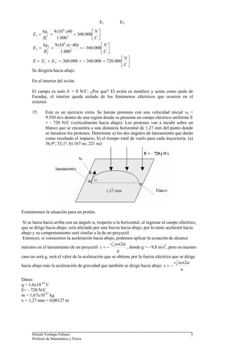 Hernán Verdugo Fabiani
Profesor de Matemática y Física
7
⎥
⎦
⎤
⎢
⎣
⎡
=
=
=
C
N
x
x
R
kq
E 000
.
360
000
.
1
40
10
9
2
9
2
1
1
1
⎥
⎦
⎤
⎢
⎣
⎡
−
=
−
=
=
C
N
x
x
R
kq
E 000
.
360
000
.
1
)
40
(
10
9
2
9
2
2
2
2
⎥
⎦
⎤
⎢
⎣
⎡
=
−
+
=
+
=
C
N
E
E
E 000
.
720
000
.
360
000
.
360
2
1
Se dirigiría hacia abajo.
En el interior del avión.
El campo es nulo E = 0 N/C. ¿Por qué? El avión es metálico y actúa como jaula de
Faraday, el interior queda aislado de los fenómenos eléctricos que ocurren en el
exterior.
15. Este es un ejercicio extra. Se lanzan protones con una velocidad inicial v0 =
9.550 m/s dentro de una región donde se presenta un campo eléctrico uniforme E
= - 720 N/C (verticalmente hacia abajo). Los protones van a incidir sobre un
blanco que se encuentra a una distancia horizontal de 1,27 mm del punto donde
se lanzaron los protones. Determine a) los dos ángulos de lanzamiento que darán
como resultado el impacto, b) el tiempo total de vuelo para cada trayectoria. (a)
36,9º; 53,1º; b) 167 ns; 221 ns)
Examinemos la situación para un protón.
Si se lanza hacia arriba con un ángulo α, respecto a la horizontal, al ingresar al campo eléctrico,
que se dirige hacia abajo, será afectado por una fuerza hacia abajo, por lo tanto acelerará hacia
abajo y su comportamiento será similar a la de un proyectil.
Entonces, si conocemos la aceleración hacia abajo, podemos aplicar la ecuación de alcance
máximo en el lanzamiento de un proyectil
g
sen
v
x
α
2
2
0
−
= , donde g = - 9,8 m/s2
, pero en nuestro
caso no será g, será el valor de la aceleración que se obtiene por la fuerza eléctrica que se dirige
hacia abajo más la aceleración de gravedad que también se dirige hacia abajo
a
sen
v
x
α
2
2
0
−
=
Datos:
q = 1,6x10-19
C
E= - 720 N/C
m = 1,67x10-27
kg
x = 1,27 mm = 0,00127 m
E2
E1
 