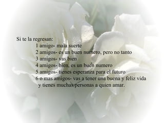 Si te la regresan:                1 amigo- mala suerte                2 amigos- es un buen numero, pero no tanto                3 amigos- vas bien                4 amigos- bien, es un buen numero                5 amigos- tienes esperanza para el futuro                6 o mas amigos- vas a tener una buena y feliz vida                  y tienes muchas personas a quien amar.  