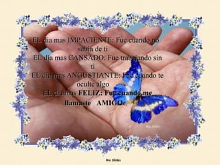 EL dia mas IMPACIENTE: Fue cuando no sabia de ti    EL dia mas CANSADO: Fue trabajando sin ti    EL dia mas ANGUSTIANTE: Fue cuando te oculte algo    EL dia mas  FELIZ: Fue cuando me llamaste  AMIGO   . 
