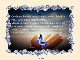 Cuida mucho a tus amigas(os) asi como vienen se van... Asi como llegaron,se iran...  Manda este mail a todas y todos tus amigos, si esa persona no te lo regresa es que no te considera su amigo. , pero aun asi estaras en paz por que tu si sabes valorar a los amigos. suerte en tus envios. 