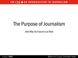cm 1 35  an introduction to journalism




              The Purpose of Journalism
                   And Why Its Future Is at Risk




FALL   2009                               B RUCE C LARY , I NSTRUCTOR
 