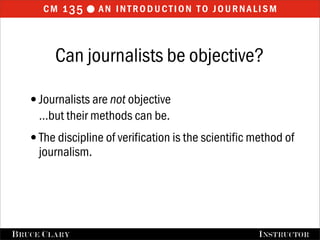 cm 1 35  an introduction to journalism


         Can journalists be objective?

   •Journalists are not objective
      …but their methods can be.
   •The discipline of verification is the scientific method of
      journalism.




FALL 2009
B RUCE C LARY                           B RUCE C LARY , I NSTRUCTOR
                                                        I NSTRUCTOR
 