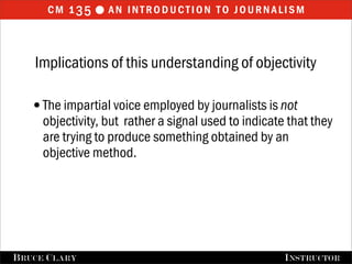 cm 1 35  an introduction to journalism


    Implications of this understanding of objectivity

   •The impartial voice employed by journalists is not
      objectivity, but rather a signal used to indicate that they
      are trying to produce something obtained by an
      objective method.




FALL 2009
B RUCE C LARY                            B RUCE C LARY , I NSTRUCTOR
                                                         I NSTRUCTOR
 