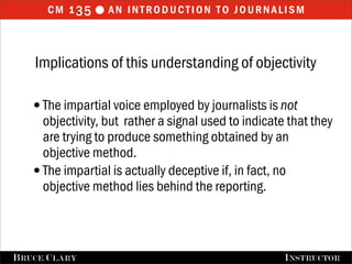cm 1 35  an introduction to journalism


    Implications of this understanding of objectivity

   •The impartial voice employed by journalists is not
    objectivity, but rather a signal used to indicate that they
    are trying to produce something obtained by an
    objective method.
   •The impartial is actually deceptive if, in fact, no
    objective method lies behind the reporting.



FALL 2009
B RUCE C LARY                          B RUCE C LARY , I NSTRUCTOR
                                                       I NSTRUCTOR
 