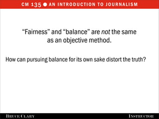 cm 1 35  an introduction to journalism



       “Fairness” and “balance” are not the same
                as an objective method.

How can pursuing balance for its own sake distort the truth?




FALL 2009
B RUCE C LARY                          B RUCE C LARY , I NSTRUCTOR
                                                       I NSTRUCTOR
 
