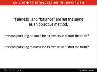 cm 1 35  an introduction to journalism



       “Fairness” and “balance” are not the same
                as an objective method.

How can pursuing balance for its own sake distort the truth?

How can pursuing fairness for its own sake distort the truth?




FALL 2009
B RUCE C LARY                           B RUCE C LARY , I NSTRUCTOR
                                                        I NSTRUCTOR
 