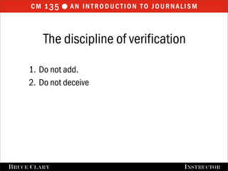 cm 1 35  an introduction to journalism


           The discipline of verification

      1. Do not add.
      2. Do not deceive




FALL 2009
B RUCE C LARY                   B RUCE C LARY , I NSTRUCTOR
                                                I NSTRUCTOR
 