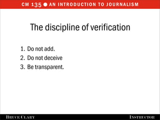 cm 1 35  an introduction to journalism


           The discipline of verification

      1. Do not add.
      2. Do not deceive
      3. Be transparent.




FALL 2009
B RUCE C LARY                   B RUCE C LARY , I NSTRUCTOR
                                                I NSTRUCTOR
 