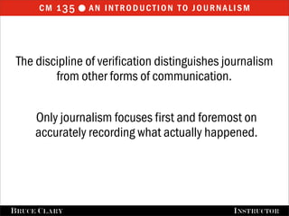 cm 1 35  an introduction to journalism



 The discipline of verification distinguishes journalism
         from other forms of communication.


      Only journalism focuses first and foremost on
      accurately recording what actually happened.




FALL 2009
B RUCE C LARY                      B RUCE C LARY , I NSTRUCTOR
                                                   I NSTRUCTOR
 