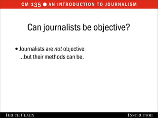 cm 1 35  an introduction to journalism


         Can journalists be objective?

   •Journalists are not objective
      …but their methods can be.




FALL 2009
B RUCE C LARY                       B RUCE C LARY , I NSTRUCTOR
                                                    I NSTRUCTOR
 