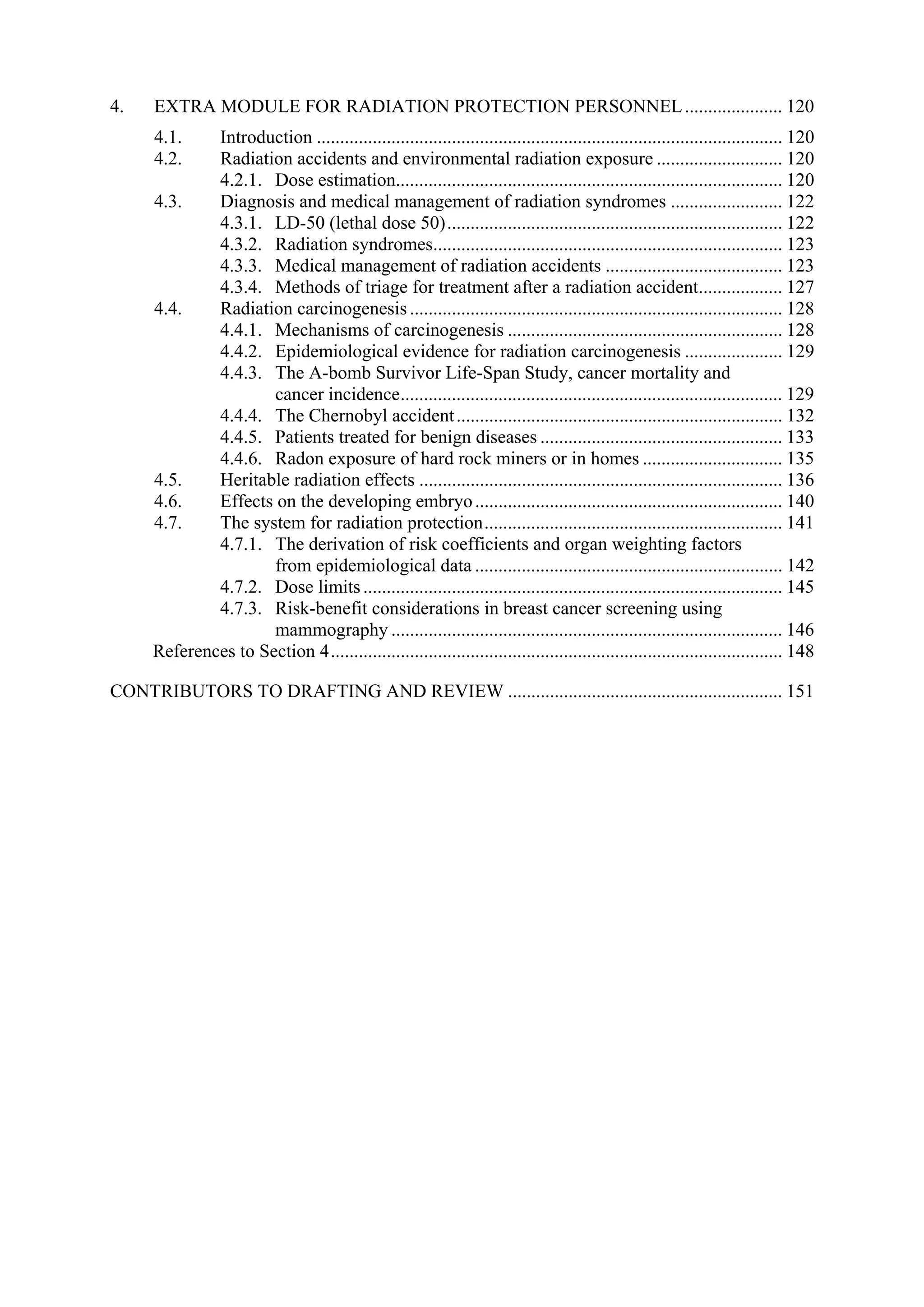 4. EXTRA MODULE FOR RADIATION PROTECTION PERSONNEL..................... 120
4.1. Introduction .................................................................................................... 120
4.2. Radiation accidents and environmental radiation exposure ........................... 120
4.2.1. Dose estimation................................................................................... 120
4.3. Diagnosis and medical management of radiation syndromes ........................ 122
4.3.1. LD-50 (lethal dose 50)........................................................................ 122
4.3.2. Radiation syndromes........................................................................... 123
4.3.3. Medical management of radiation accidents ...................................... 123
4.3.4. Methods of triage for treatment after a radiation accident.................. 127
4.4. Radiation carcinogenesis ................................................................................ 128
4.4.1. Mechanisms of carcinogenesis ........................................................... 128
4.4.2. Epidemiological evidence for radiation carcinogenesis ..................... 129
4.4.3. The A-bomb Survivor Life-Span Study, cancer mortality and
cancer incidence.................................................................................. 129
4.4.4. The Chernobyl accident...................................................................... 132
4.4.5. Patients treated for benign diseases .................................................... 133
4.4.6. Radon exposure of hard rock miners or in homes .............................. 135
4.5. Heritable radiation effects .............................................................................. 136
4.6. Effects on the developing embryo.................................................................. 140
4.7. The system for radiation protection................................................................ 141
4.7.1. The derivation of risk coefficients and organ weighting factors
from epidemiological data .................................................................. 142
4.7.2. Dose limits.......................................................................................... 145
4.7.3. Risk-benefit considerations in breast cancer screening using
mammography .................................................................................... 146
References to Section 4................................................................................................. 148
CONTRIBUTORS TO DRAFTING AND REVIEW ........................................................... 151
 