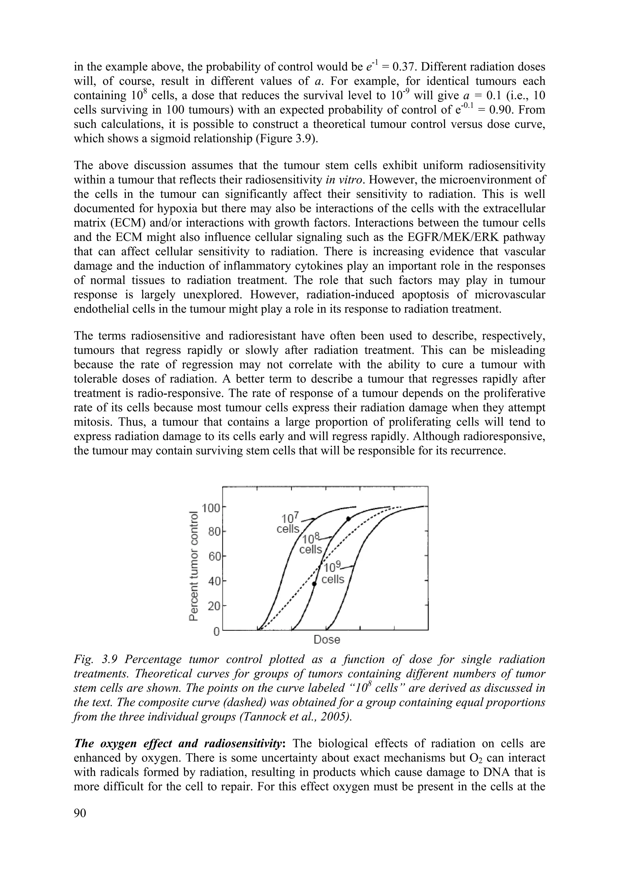 in the example above, the probability of control would be e-1
= 0.37. Different radiation doses
will, of course, result in different values of a. For example, for identical tumours each
containing 108
cells, a dose that reduces the survival level to 10-9
will give a = 0.1 (i.e., 10
cells surviving in 100 tumours) with an expected probability of control of e-0.1
= 0.90. From
such calculations, it is possible to construct a theoretical tumour control versus dose curve,
which shows a sigmoid relationship (Figure 3.9).
The above discussion assumes that the tumour stem cells exhibit uniform radiosensitivity
within a tumour that reflects their radiosensitivity in vitro. However, the microenvironment of
the cells in the tumour can significantly affect their sensitivity to radiation. This is well
documented for hypoxia but there may also be interactions of the cells with the extracellular
matrix (ECM) and/or interactions with growth factors. Interactions between the tumour cells
and the ECM might also influence cellular signaling such as the EGFR/MEK/ERK pathway
that can affect cellular sensitivity to radiation. There is increasing evidence that vascular
damage and the induction of inflammatory cytokines play an important role in the responses
of normal tissues to radiation treatment. The role that such factors may play in tumour
response is largely unexplored. However, radiation-induced apoptosis of microvascular
endothelial cells in the tumour might play a role in its response to radiation treatment.
The terms radiosensitive and radioresistant have often been used to describe, respectively,
tumours that regress rapidly or slowly after radiation treatment. This can be misleading
because the rate of regression may not correlate with the ability to cure a tumour with
tolerable doses of radiation. A better term to describe a tumour that regresses rapidly after
treatment is radio-responsive. The rate of response of a tumour depends on the proliferative
rate of its cells because most tumour cells express their radiation damage when they attempt
mitosis. Thus, a tumour that contains a large proportion of proliferating cells will tend to
express radiation damage to its cells early and will regress rapidly. Although radioresponsive,
the tumour may contain surviving stem cells that will be responsible for its recurrence.
Fig. 3.9 Percentage tumor control plotted as a function of dose for single radiation
treatments. Theoretical curves for groups of tumors containing different numbers of tumor
stem cells are shown. The points on the curve labeled “108
cells” are derived as discussed in
the text. The composite curve (dashed) was obtained for a group containing equal proportions
from the three individual groups (Tannock et al., 2005).
The oxygen effect and radiosensitivity: The biological effects of radiation on cells are
enhanced by oxygen. There is some uncertainty about exact mechanisms but O2 can interact
with radicals formed by radiation, resulting in products which cause damage to DNA that is
more difficult for the cell to repair. For this effect oxygen must be present in the cells at the
90
 