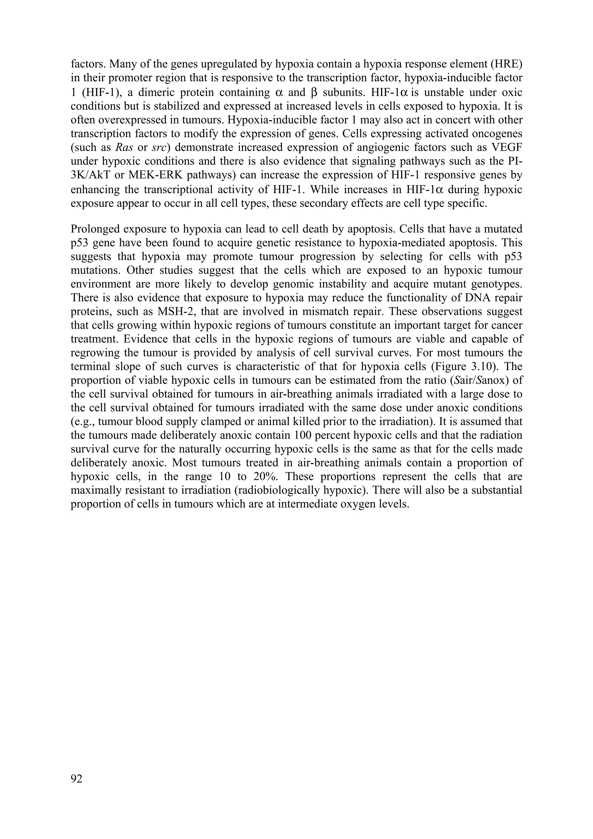factors. Many of the genes upregulated by hypoxia contain a hypoxia response element (HRE)
in their promoter region that is responsive to the transcription factor, hypoxia-inducible factor
1 (HIF-1), a dimeric protein containing α and β subunits. HIF-1α is unstable under oxic
conditions but is stabilized and expressed at increased levels in cells exposed to hypoxia. It is
often overexpressed in tumours. Hypoxia-inducible factor 1 may also act in concert with other
transcription factors to modify the expression of genes. Cells expressing activated oncogenes
(such as Ras or src) demonstrate increased expression of angiogenic factors such as VEGF
under hypoxic conditions and there is also evidence that signaling pathways such as the PI-
3K/AkT or MEK-ERK pathways) can increase the expression of HIF-1 responsive genes by
enhancing the transcriptional activity of HIF-1. While increases in HIF-1α during hypoxic
exposure appear to occur in all cell types, these secondary effects are cell type specific.
Prolonged exposure to hypoxia can lead to cell death by apoptosis. Cells that have a mutated
p53 gene have been found to acquire genetic resistance to hypoxia-mediated apoptosis. This
suggests that hypoxia may promote tumour progression by selecting for cells with p53
mutations. Other studies suggest that the cells which are exposed to an hypoxic tumour
environment are more likely to develop genomic instability and acquire mutant genotypes.
There is also evidence that exposure to hypoxia may reduce the functionality of DNA repair
proteins, such as MSH-2, that are involved in mismatch repair. These observations suggest
that cells growing within hypoxic regions of tumours constitute an important target for cancer
treatment. Evidence that cells in the hypoxic regions of tumours are viable and capable of
regrowing the tumour is provided by analysis of cell survival curves. For most tumours the
terminal slope of such curves is characteristic of that for hypoxia cells (Figure 3.10). The
proportion of viable hypoxic cells in tumours can be estimated from the ratio (Sair/Sanox) of
the cell survival obtained for tumours in air-breathing animals irradiated with a large dose to
the cell survival obtained for tumours irradiated with the same dose under anoxic conditions
(e.g., tumour blood supply clamped or animal killed prior to the irradiation). It is assumed that
the tumours made deliberately anoxic contain 100 percent hypoxic cells and that the radiation
survival curve for the naturally occurring hypoxic cells is the same as that for the cells made
deliberately anoxic. Most tumours treated in air-breathing animals contain a proportion of
hypoxic cells, in the range 10 to 20%. These proportions represent the cells that are
maximally resistant to irradiation (radiobiologically hypoxic). There will also be a substantial
proportion of cells in tumours which are at intermediate oxygen levels.
92
 