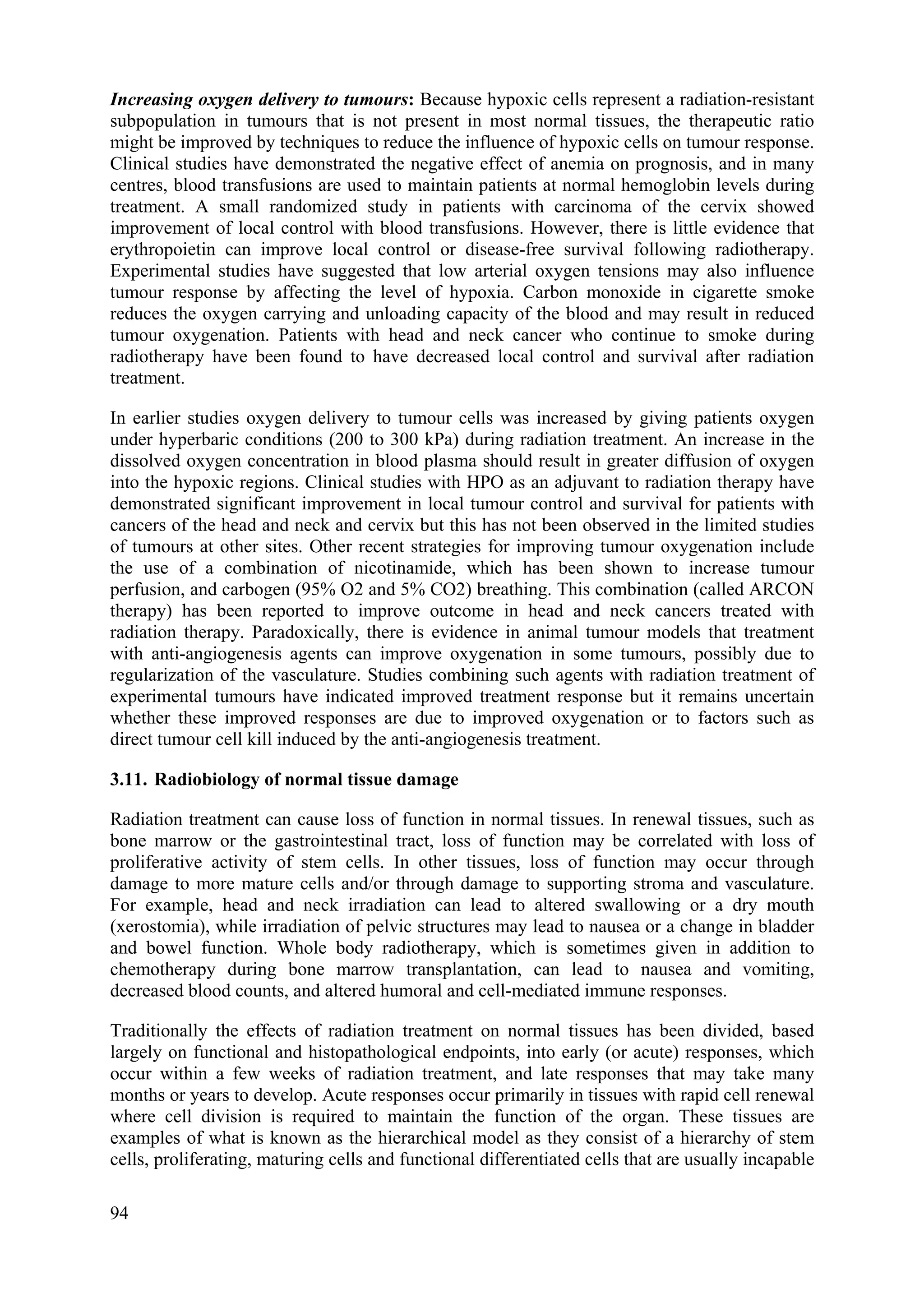 Increasing oxygen delivery to tumours: Because hypoxic cells represent a radiation-resistant
subpopulation in tumours that is not present in most normal tissues, the therapeutic ratio
might be improved by techniques to reduce the influence of hypoxic cells on tumour response.
Clinical studies have demonstrated the negative effect of anemia on prognosis, and in many
centres, blood transfusions are used to maintain patients at normal hemoglobin levels during
treatment. A small randomized study in patients with carcinoma of the cervix showed
improvement of local control with blood transfusions. However, there is little evidence that
erythropoietin can improve local control or disease-free survival following radiotherapy.
Experimental studies have suggested that low arterial oxygen tensions may also influence
tumour response by affecting the level of hypoxia. Carbon monoxide in cigarette smoke
reduces the oxygen carrying and unloading capacity of the blood and may result in reduced
tumour oxygenation. Patients with head and neck cancer who continue to smoke during
radiotherapy have been found to have decreased local control and survival after radiation
treatment.
In earlier studies oxygen delivery to tumour cells was increased by giving patients oxygen
under hyperbaric conditions (200 to 300 kPa) during radiation treatment. An increase in the
dissolved oxygen concentration in blood plasma should result in greater diffusion of oxygen
into the hypoxic regions. Clinical studies with HPO as an adjuvant to radiation therapy have
demonstrated significant improvement in local tumour control and survival for patients with
cancers of the head and neck and cervix but this has not been observed in the limited studies
of tumours at other sites. Other recent strategies for improving tumour oxygenation include
the use of a combination of nicotinamide, which has been shown to increase tumour
perfusion, and carbogen (95% O2 and 5% CO2) breathing. This combination (called ARCON
therapy) has been reported to improve outcome in head and neck cancers treated with
radiation therapy. Paradoxically, there is evidence in animal tumour models that treatment
with anti-angiogenesis agents can improve oxygenation in some tumours, possibly due to
regularization of the vasculature. Studies combining such agents with radiation treatment of
experimental tumours have indicated improved treatment response but it remains uncertain
whether these improved responses are due to improved oxygenation or to factors such as
direct tumour cell kill induced by the anti-angiogenesis treatment.
3.11. Radiobiology of normal tissue damage
Radiation treatment can cause loss of function in normal tissues. In renewal tissues, such as
bone marrow or the gastrointestinal tract, loss of function may be correlated with loss of
proliferative activity of stem cells. In other tissues, loss of function may occur through
damage to more mature cells and/or through damage to supporting stroma and vasculature.
For example, head and neck irradiation can lead to altered swallowing or a dry mouth
(xerostomia), while irradiation of pelvic structures may lead to nausea or a change in bladder
and bowel function. Whole body radiotherapy, which is sometimes given in addition to
chemotherapy during bone marrow transplantation, can lead to nausea and vomiting,
decreased blood counts, and altered humoral and cell-mediated immune responses.
Traditionally the effects of radiation treatment on normal tissues has been divided, based
largely on functional and histopathological endpoints, into early (or acute) responses, which
occur within a few weeks of radiation treatment, and late responses that may take many
months or years to develop. Acute responses occur primarily in tissues with rapid cell renewal
where cell division is required to maintain the function of the organ. These tissues are
examples of what is known as the hierarchical model as they consist of a hierarchy of stem
cells, proliferating, maturing cells and functional differentiated cells that are usually incapable
94
 
