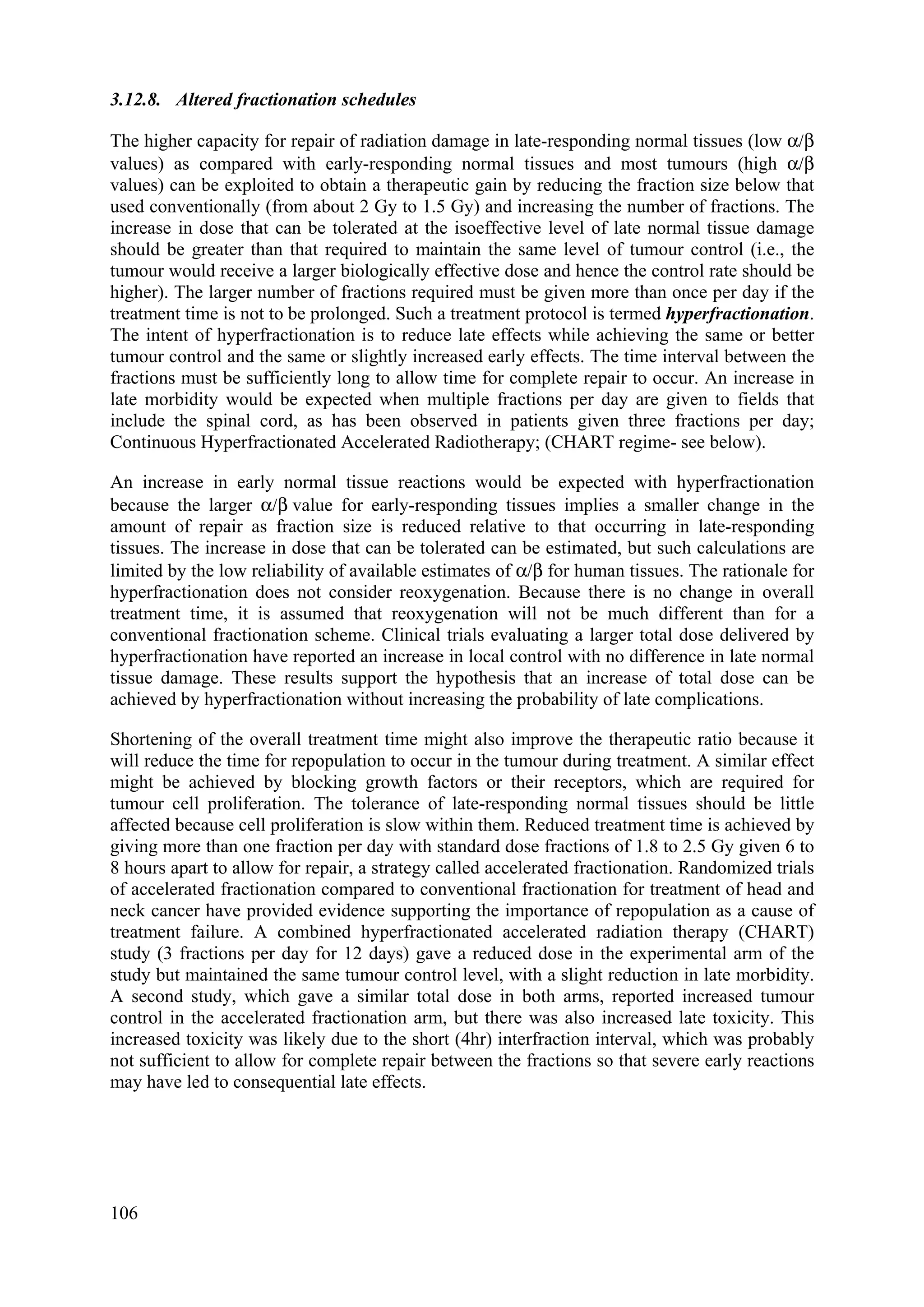 3.12.8. Altered fractionation schedules
The higher capacity for repair of radiation damage in late-responding normal tissues (low α/β
values) as compared with early-responding normal tissues and most tumours (high α/β
values) can be exploited to obtain a therapeutic gain by reducing the fraction size below that
used conventionally (from about 2 Gy to 1.5 Gy) and increasing the number of fractions. The
increase in dose that can be tolerated at the isoeffective level of late normal tissue damage
should be greater than that required to maintain the same level of tumour control (i.e., the
tumour would receive a larger biologically effective dose and hence the control rate should be
higher). The larger number of fractions required must be given more than once per day if the
treatment time is not to be prolonged. Such a treatment protocol is termed hyperfractionation.
The intent of hyperfractionation is to reduce late effects while achieving the same or better
tumour control and the same or slightly increased early effects. The time interval between the
fractions must be sufficiently long to allow time for complete repair to occur. An increase in
late morbidity would be expected when multiple fractions per day are given to fields that
include the spinal cord, as has been observed in patients given three fractions per day;
Continuous Hyperfractionated Accelerated Radiotherapy; (CHART regime- see below).
An increase in early normal tissue reactions would be expected with hyperfractionation
because the larger α/β value for early-responding tissues implies a smaller change in the
amount of repair as fraction size is reduced relative to that occurring in late-responding
tissues. The increase in dose that can be tolerated can be estimated, but such calculations are
limited by the low reliability of available estimates of α/β for human tissues. The rationale for
hyperfractionation does not consider reoxygenation. Because there is no change in overall
treatment time, it is assumed that reoxygenation will not be much different than for a
conventional fractionation scheme. Clinical trials evaluating a larger total dose delivered by
hyperfractionation have reported an increase in local control with no difference in late normal
tissue damage. These results support the hypothesis that an increase of total dose can be
achieved by hyperfractionation without increasing the probability of late complications.
Shortening of the overall treatment time might also improve the therapeutic ratio because it
will reduce the time for repopulation to occur in the tumour during treatment. A similar effect
might be achieved by blocking growth factors or their receptors, which are required for
tumour cell proliferation. The tolerance of late-responding normal tissues should be little
affected because cell proliferation is slow within them. Reduced treatment time is achieved by
giving more than one fraction per day with standard dose fractions of 1.8 to 2.5 Gy given 6 to
8 hours apart to allow for repair, a strategy called accelerated fractionation. Randomized trials
of accelerated fractionation compared to conventional fractionation for treatment of head and
neck cancer have provided evidence supporting the importance of repopulation as a cause of
treatment failure. A combined hyperfractionated accelerated radiation therapy (CHART)
study (3 fractions per day for 12 days) gave a reduced dose in the experimental arm of the
study but maintained the same tumour control level, with a slight reduction in late morbidity.
A second study, which gave a similar total dose in both arms, reported increased tumour
control in the accelerated fractionation arm, but there was also increased late toxicity. This
increased toxicity was likely due to the short (4hr) interfraction interval, which was probably
not sufficient to allow for complete repair between the fractions so that severe early reactions
may have led to consequential late effects.
106
 
