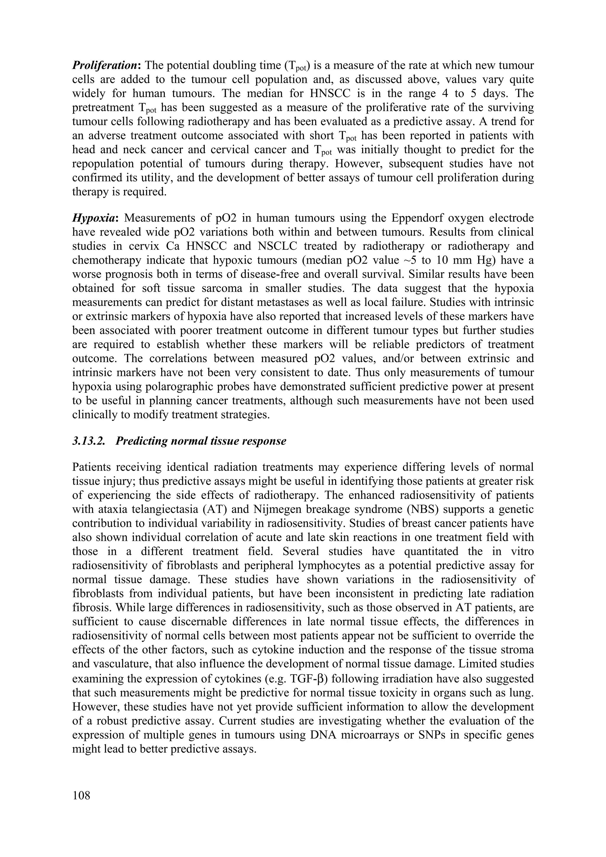 Proliferation: The potential doubling time (Tpot) is a measure of the rate at which new tumour
cells are added to the tumour cell population and, as discussed above, values vary quite
widely for human tumours. The median for HNSCC is in the range 4 to 5 days. The
pretreatment Tpot has been suggested as a measure of the proliferative rate of the surviving
tumour cells following radiotherapy and has been evaluated as a predictive assay. A trend for
an adverse treatment outcome associated with short Tpot has been reported in patients with
head and neck cancer and cervical cancer and Tpot was initially thought to predict for the
repopulation potential of tumours during therapy. However, subsequent studies have not
confirmed its utility, and the development of better assays of tumour cell proliferation during
therapy is required.
Hypoxia: Measurements of pO2 in human tumours using the Eppendorf oxygen electrode
have revealed wide pO2 variations both within and between tumours. Results from clinical
studies in cervix Ca HNSCC and NSCLC treated by radiotherapy or radiotherapy and
chemotherapy indicate that hypoxic tumours (median pO2 value ~5 to 10 mm Hg) have a
worse prognosis both in terms of disease-free and overall survival. Similar results have been
obtained for soft tissue sarcoma in smaller studies. The data suggest that the hypoxia
measurements can predict for distant metastases as well as local failure. Studies with intrinsic
or extrinsic markers of hypoxia have also reported that increased levels of these markers have
been associated with poorer treatment outcome in different tumour types but further studies
are required to establish whether these markers will be reliable predictors of treatment
outcome. The correlations between measured pO2 values, and/or between extrinsic and
intrinsic markers have not been very consistent to date. Thus only measurements of tumour
hypoxia using polarographic probes have demonstrated sufficient predictive power at present
to be useful in planning cancer treatments, although such measurements have not been used
clinically to modify treatment strategies.
3.13.2. Predicting normal tissue response
Patients receiving identical radiation treatments may experience differing levels of normal
tissue injury; thus predictive assays might be useful in identifying those patients at greater risk
of experiencing the side effects of radiotherapy. The enhanced radiosensitivity of patients
with ataxia telangiectasia (AT) and Nijmegen breakage syndrome (NBS) supports a genetic
contribution to individual variability in radiosensitivity. Studies of breast cancer patients have
also shown individual correlation of acute and late skin reactions in one treatment field with
those in a different treatment field. Several studies have quantitated the in vitro
radiosensitivity of fibroblasts and peripheral lymphocytes as a potential predictive assay for
normal tissue damage. These studies have shown variations in the radiosensitivity of
fibroblasts from individual patients, but have been inconsistent in predicting late radiation
fibrosis. While large differences in radiosensitivity, such as those observed in AT patients, are
sufficient to cause discernable differences in late normal tissue effects, the differences in
radiosensitivity of normal cells between most patients appear not be sufficient to override the
effects of the other factors, such as cytokine induction and the response of the tissue stroma
and vasculature, that also influence the development of normal tissue damage. Limited studies
examining the expression of cytokines (e.g. TGF-β) following irradiation have also suggested
that such measurements might be predictive for normal tissue toxicity in organs such as lung.
However, these studies have not yet provide sufficient information to allow the development
of a robust predictive assay. Current studies are investigating whether the evaluation of the
expression of multiple genes in tumours using DNA microarrays or SNPs in specific genes
might lead to better predictive assays.
108
 