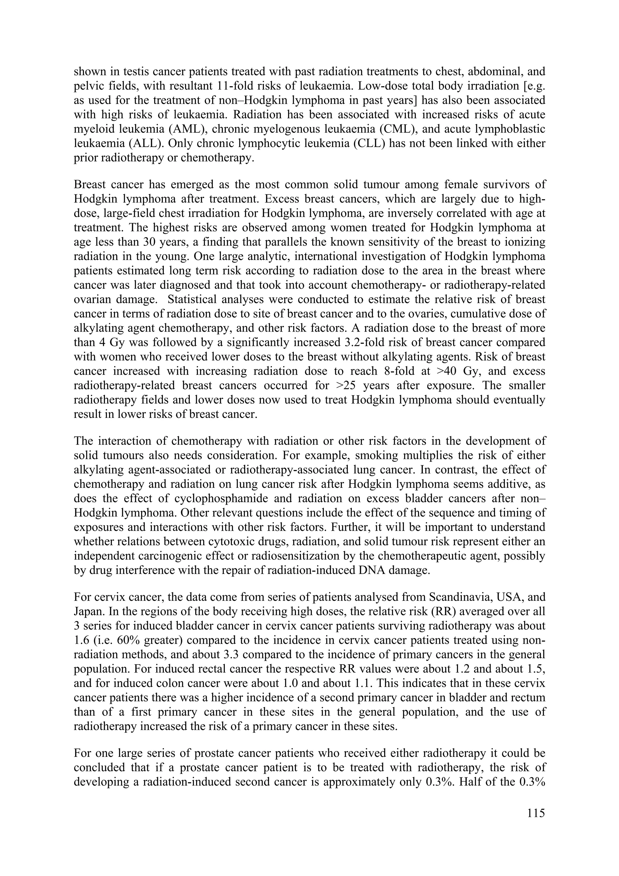 shown in testis cancer patients treated with past radiation treatments to chest, abdominal, and
pelvic fields, with resultant 11-fold risks of leukaemia. Low-dose total body irradiation [e.g.
as used for the treatment of non–Hodgkin lymphoma in past years] has also been associated
with high risks of leukaemia. Radiation has been associated with increased risks of acute
myeloid leukemia (AML), chronic myelogenous leukaemia (CML), and acute lymphoblastic
leukaemia (ALL). Only chronic lymphocytic leukemia (CLL) has not been linked with either
prior radiotherapy or chemotherapy.
Breast cancer has emerged as the most common solid tumour among female survivors of
Hodgkin lymphoma after treatment. Excess breast cancers, which are largely due to high-
dose, large-field chest irradiation for Hodgkin lymphoma, are inversely correlated with age at
treatment. The highest risks are observed among women treated for Hodgkin lymphoma at
age less than 30 years, a finding that parallels the known sensitivity of the breast to ionizing
radiation in the young. One large analytic, international investigation of Hodgkin lymphoma
patients estimated long term risk according to radiation dose to the area in the breast where
cancer was later diagnosed and that took into account chemotherapy- or radiotherapy-related
ovarian damage. Statistical analyses were conducted to estimate the relative risk of breast
cancer in terms of radiation dose to site of breast cancer and to the ovaries, cumulative dose of
alkylating agent chemotherapy, and other risk factors. A radiation dose to the breast of more
than 4 Gy was followed by a significantly increased 3.2-fold risk of breast cancer compared
with women who received lower doses to the breast without alkylating agents. Risk of breast
cancer increased with increasing radiation dose to reach 8-fold at >40 Gy, and excess
radiotherapy-related breast cancers occurred for >25 years after exposure. The smaller
radiotherapy fields and lower doses now used to treat Hodgkin lymphoma should eventually
result in lower risks of breast cancer.
The interaction of chemotherapy with radiation or other risk factors in the development of
solid tumours also needs consideration. For example, smoking multiplies the risk of either
alkylating agent-associated or radiotherapy-associated lung cancer. In contrast, the effect of
chemotherapy and radiation on lung cancer risk after Hodgkin lymphoma seems additive, as
does the effect of cyclophosphamide and radiation on excess bladder cancers after non–
Hodgkin lymphoma. Other relevant questions include the effect of the sequence and timing of
exposures and interactions with other risk factors. Further, it will be important to understand
whether relations between cytotoxic drugs, radiation, and solid tumour risk represent either an
independent carcinogenic effect or radiosensitization by the chemotherapeutic agent, possibly
by drug interference with the repair of radiation-induced DNA damage.
For cervix cancer, the data come from series of patients analysed from Scandinavia, USA, and
Japan. In the regions of the body receiving high doses, the relative risk (RR) averaged over all
3 series for induced bladder cancer in cervix cancer patients surviving radiotherapy was about
1.6 (i.e. 60% greater) compared to the incidence in cervix cancer patients treated using non-
radiation methods, and about 3.3 compared to the incidence of primary cancers in the general
population. For induced rectal cancer the respective RR values were about 1.2 and about 1.5,
and for induced colon cancer were about 1.0 and about 1.1. This indicates that in these cervix
cancer patients there was a higher incidence of a second primary cancer in bladder and rectum
than of a first primary cancer in these sites in the general population, and the use of
radiotherapy increased the risk of a primary cancer in these sites.
For one large series of prostate cancer patients who received either radiotherapy it could be
concluded that if a prostate cancer patient is to be treated with radiotherapy, the risk of
developing a radiation-induced second cancer is approximately only 0.3%. Half of the 0.3%
115
 