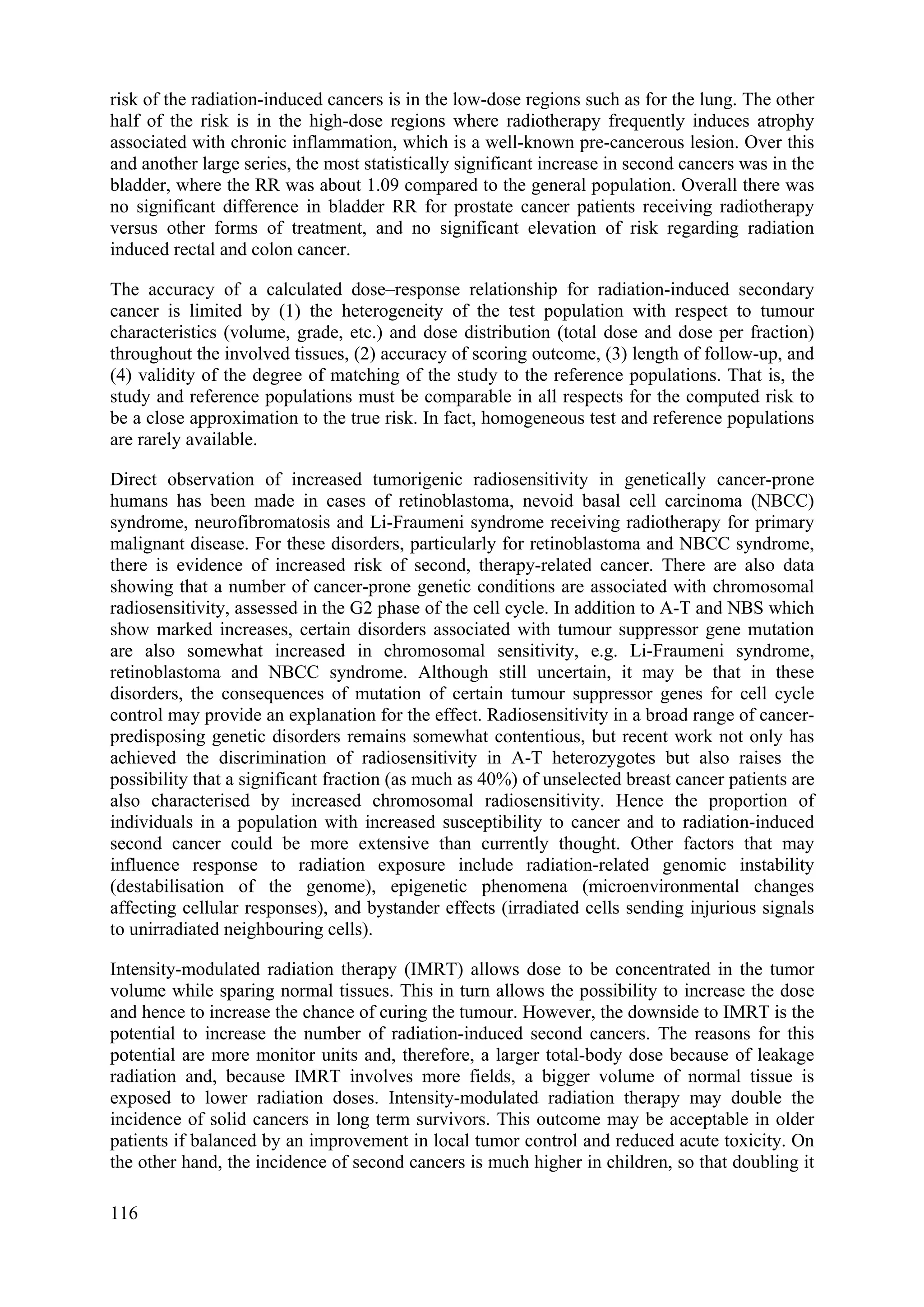 risk of the radiation-induced cancers is in the low-dose regions such as for the lung. The other
half of the risk is in the high-dose regions where radiotherapy frequently induces atrophy
associated with chronic inflammation, which is a well-known pre-cancerous lesion. Over this
and another large series, the most statistically significant increase in second cancers was in the
bladder, where the RR was about 1.09 compared to the general population. Overall there was
no significant difference in bladder RR for prostate cancer patients receiving radiotherapy
versus other forms of treatment, and no significant elevation of risk regarding radiation
induced rectal and colon cancer.
The accuracy of a calculated dose–response relationship for radiation-induced secondary
cancer is limited by (1) the heterogeneity of the test population with respect to tumour
characteristics (volume, grade, etc.) and dose distribution (total dose and dose per fraction)
throughout the involved tissues, (2) accuracy of scoring outcome, (3) length of follow-up, and
(4) validity of the degree of matching of the study to the reference populations. That is, the
study and reference populations must be comparable in all respects for the computed risk to
be a close approximation to the true risk. In fact, homogeneous test and reference populations
are rarely available.
Direct observation of increased tumorigenic radiosensitivity in genetically cancer-prone
humans has been made in cases of retinoblastoma, nevoid basal cell carcinoma (NBCC)
syndrome, neurofibromatosis and Li-Fraumeni syndrome receiving radiotherapy for primary
malignant disease. For these disorders, particularly for retinoblastoma and NBCC syndrome,
there is evidence of increased risk of second, therapy-related cancer. There are also data
showing that a number of cancer-prone genetic conditions are associated with chromosomal
radiosensitivity, assessed in the G2 phase of the cell cycle. In addition to A-T and NBS which
show marked increases, certain disorders associated with tumour suppressor gene mutation
are also somewhat increased in chromosomal sensitivity, e.g. Li-Fraumeni syndrome,
retinoblastoma and NBCC syndrome. Although still uncertain, it may be that in these
disorders, the consequences of mutation of certain tumour suppressor genes for cell cycle
control may provide an explanation for the effect. Radiosensitivity in a broad range of cancer-
predisposing genetic disorders remains somewhat contentious, but recent work not only has
achieved the discrimination of radiosensitivity in A-T heterozygotes but also raises the
possibility that a significant fraction (as much as 40%) of unselected breast cancer patients are
also characterised by increased chromosomal radiosensitivity. Hence the proportion of
individuals in a population with increased susceptibility to cancer and to radiation-induced
second cancer could be more extensive than currently thought. Other factors that may
influence response to radiation exposure include radiation-related genomic instability
(destabilisation of the genome), epigenetic phenomena (microenvironmental changes
affecting cellular responses), and bystander effects (irradiated cells sending injurious signals
to unirradiated neighbouring cells).
Intensity-modulated radiation therapy (IMRT) allows dose to be concentrated in the tumor
volume while sparing normal tissues. This in turn allows the possibility to increase the dose
and hence to increase the chance of curing the tumour. However, the downside to IMRT is the
potential to increase the number of radiation-induced second cancers. The reasons for this
potential are more monitor units and, therefore, a larger total-body dose because of leakage
radiation and, because IMRT involves more fields, a bigger volume of normal tissue is
exposed to lower radiation doses. Intensity-modulated radiation therapy may double the
incidence of solid cancers in long term survivors. This outcome may be acceptable in older
patients if balanced by an improvement in local tumor control and reduced acute toxicity. On
the other hand, the incidence of second cancers is much higher in children, so that doubling it
116
 