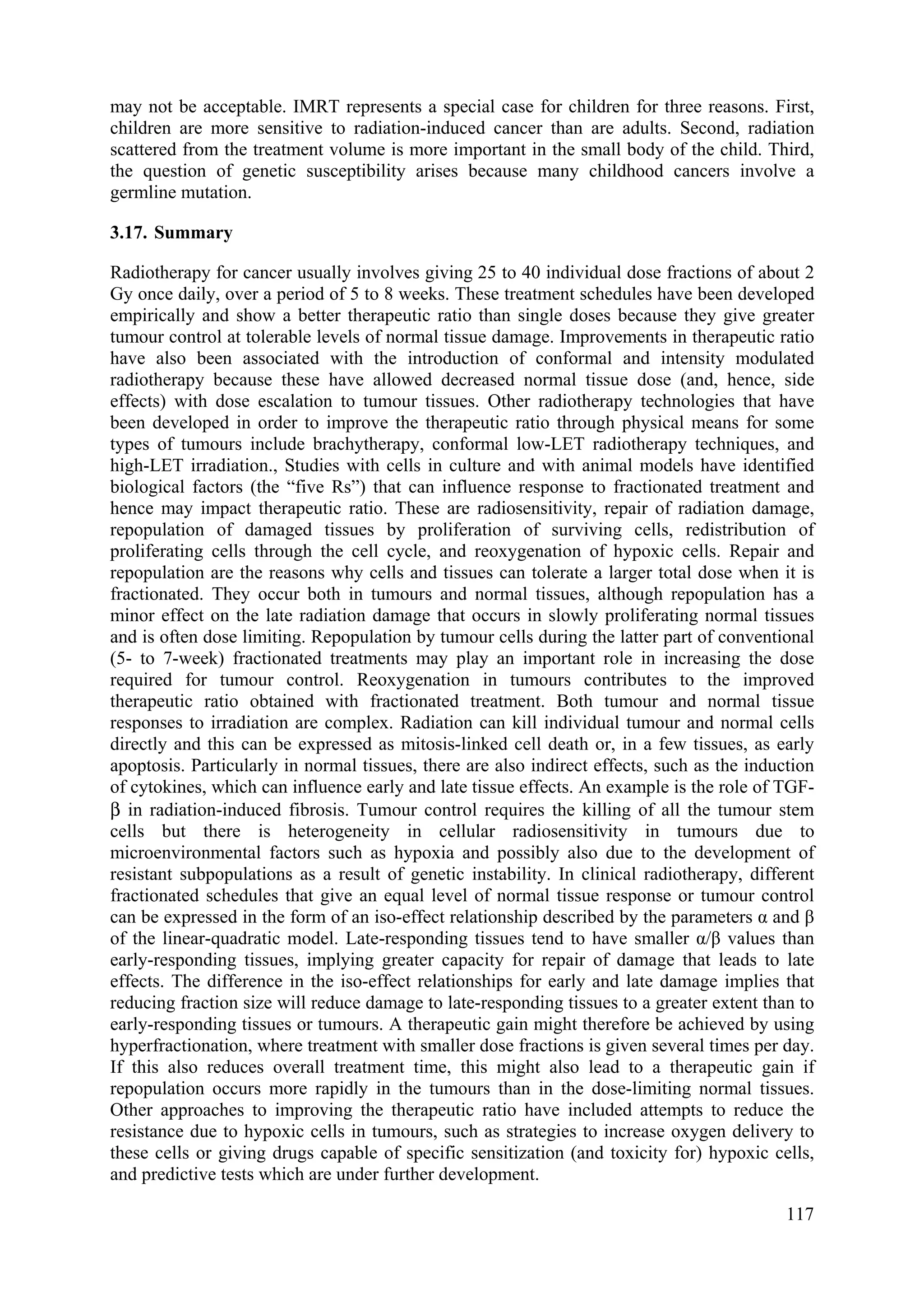 may not be acceptable. IMRT represents a special case for children for three reasons. First,
children are more sensitive to radiation-induced cancer than are adults. Second, radiation
scattered from the treatment volume is more important in the small body of the child. Third,
the question of genetic susceptibility arises because many childhood cancers involve a
germline mutation.
3.17. Summary
Radiotherapy for cancer usually involves giving 25 to 40 individual dose fractions of about 2
Gy once daily, over a period of 5 to 8 weeks. These treatment schedules have been developed
empirically and show a better therapeutic ratio than single doses because they give greater
tumour control at tolerable levels of normal tissue damage. Improvements in therapeutic ratio
have also been associated with the introduction of conformal and intensity modulated
radiotherapy because these have allowed decreased normal tissue dose (and, hence, side
effects) with dose escalation to tumour tissues. Other radiotherapy technologies that have
been developed in order to improve the therapeutic ratio through physical means for some
types of tumours include brachytherapy, conformal low-LET radiotherapy techniques, and
high-LET irradiation., Studies with cells in culture and with animal models have identified
biological factors (the “five Rs”) that can influence response to fractionated treatment and
hence may impact therapeutic ratio. These are radiosensitivity, repair of radiation damage,
repopulation of damaged tissues by proliferation of surviving cells, redistribution of
proliferating cells through the cell cycle, and reoxygenation of hypoxic cells. Repair and
repopulation are the reasons why cells and tissues can tolerate a larger total dose when it is
fractionated. They occur both in tumours and normal tissues, although repopulation has a
minor effect on the late radiation damage that occurs in slowly proliferating normal tissues
and is often dose limiting. Repopulation by tumour cells during the latter part of conventional
(5- to 7-week) fractionated treatments may play an important role in increasing the dose
required for tumour control. Reoxygenation in tumours contributes to the improved
therapeutic ratio obtained with fractionated treatment. Both tumour and normal tissue
responses to irradiation are complex. Radiation can kill individual tumour and normal cells
directly and this can be expressed as mitosis-linked cell death or, in a few tissues, as early
apoptosis. Particularly in normal tissues, there are also indirect effects, such as the induction
of cytokines, which can influence early and late tissue effects. An example is the role of TGF-
β in radiation-induced fibrosis. Tumour control requires the killing of all the tumour stem
cells but there is heterogeneity in cellular radiosensitivity in tumours due to
microenvironmental factors such as hypoxia and possibly also due to the development of
resistant subpopulations as a result of genetic instability. In clinical radiotherapy, different
fractionated schedules that give an equal level of normal tissue response or tumour control
can be expressed in the form of an iso-effect relationship described by the parameters α and β
of the linear-quadratic model. Late-responding tissues tend to have smaller α/β values than
early-responding tissues, implying greater capacity for repair of damage that leads to late
effects. The difference in the iso-effect relationships for early and late damage implies that
reducing fraction size will reduce damage to late-responding tissues to a greater extent than to
early-responding tissues or tumours. A therapeutic gain might therefore be achieved by using
hyperfractionation, where treatment with smaller dose fractions is given several times per day.
If this also reduces overall treatment time, this might also lead to a therapeutic gain if
repopulation occurs more rapidly in the tumours than in the dose-limiting normal tissues.
Other approaches to improving the therapeutic ratio have included attempts to reduce the
resistance due to hypoxic cells in tumours, such as strategies to increase oxygen delivery to
these cells or giving drugs capable of specific sensitization (and toxicity for) hypoxic cells,
and predictive tests which are under further development.
117
 