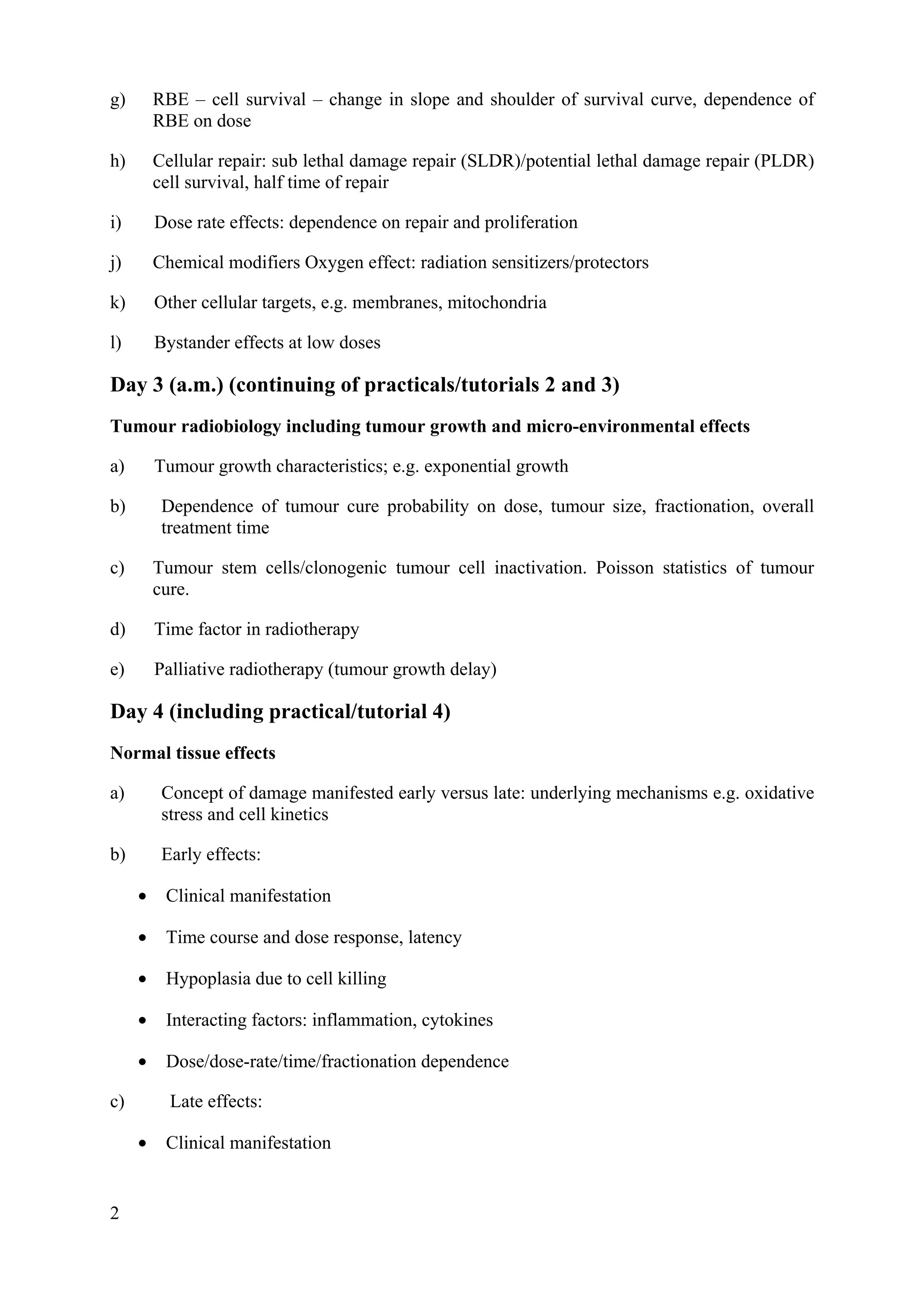 g) RBE – cell survival – change in slope and shoulder of survival curve, dependence of
RBE on dose
h) Cellular repair: sub lethal damage repair (SLDR)/potential lethal damage repair (PLDR)
cell survival, half time of repair
i) Dose rate effects: dependence on repair and proliferation
j) Chemical modifiers Oxygen effect: radiation sensitizers/protectors
k) Other cellular targets, e.g. membranes, mitochondria
l) Bystander effects at low doses
Day 3 (a.m.) (continuing of practicals/tutorials 2 and 3)
Tumour radiobiology including tumour growth and micro-environmental effects
a) Tumour growth characteristics; e.g. exponential growth
b) Dependence of tumour cure probability on dose, tumour size, fractionation, overall
treatment time
c) Tumour stem cells/clonogenic tumour cell inactivation. Poisson statistics of tumour
cure.
d) Time factor in radiotherapy
e) Palliative radiotherapy (tumour growth delay)
Day 4 (including practical/tutorial 4)
Normal tissue effects
a) Concept of damage manifested early versus late: underlying mechanisms e.g. oxidative
stress and cell kinetics
b) Early effects:
• Clinical manifestation
• Time course and dose response, latency
• Hypoplasia due to cell killing
• Interacting factors: inflammation, cytokines
• Dose/dose-rate/time/fractionation dependence
c) Late effects:
• Clinical manifestation
2
 