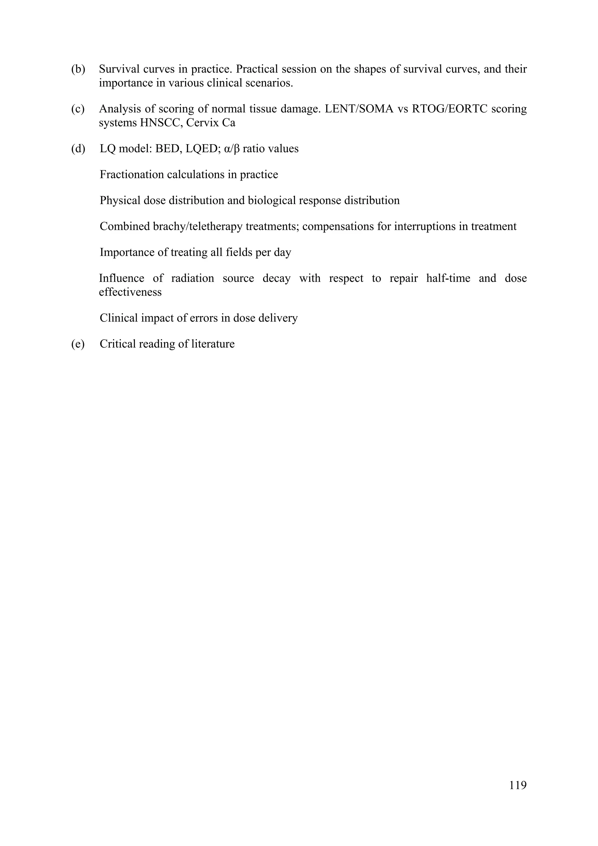 (b) Survival curves in practice. Practical session on the shapes of survival curves, and their
importance in various clinical scenarios.
(c) Analysis of scoring of normal tissue damage. LENT/SOMA vs RTOG/EORTC scoring
systems HNSCC, Cervix Ca
(d) LQ model: BED, LQED; α/β ratio values
Fractionation calculations in practice
Physical dose distribution and biological response distribution
Combined brachy/teletherapy treatments; compensations for interruptions in treatment
Importance of treating all fields per day
Influence of radiation source decay with respect to repair half-time and dose
effectiveness
Clinical impact of errors in dose delivery
(e) Critical reading of literature
119
 