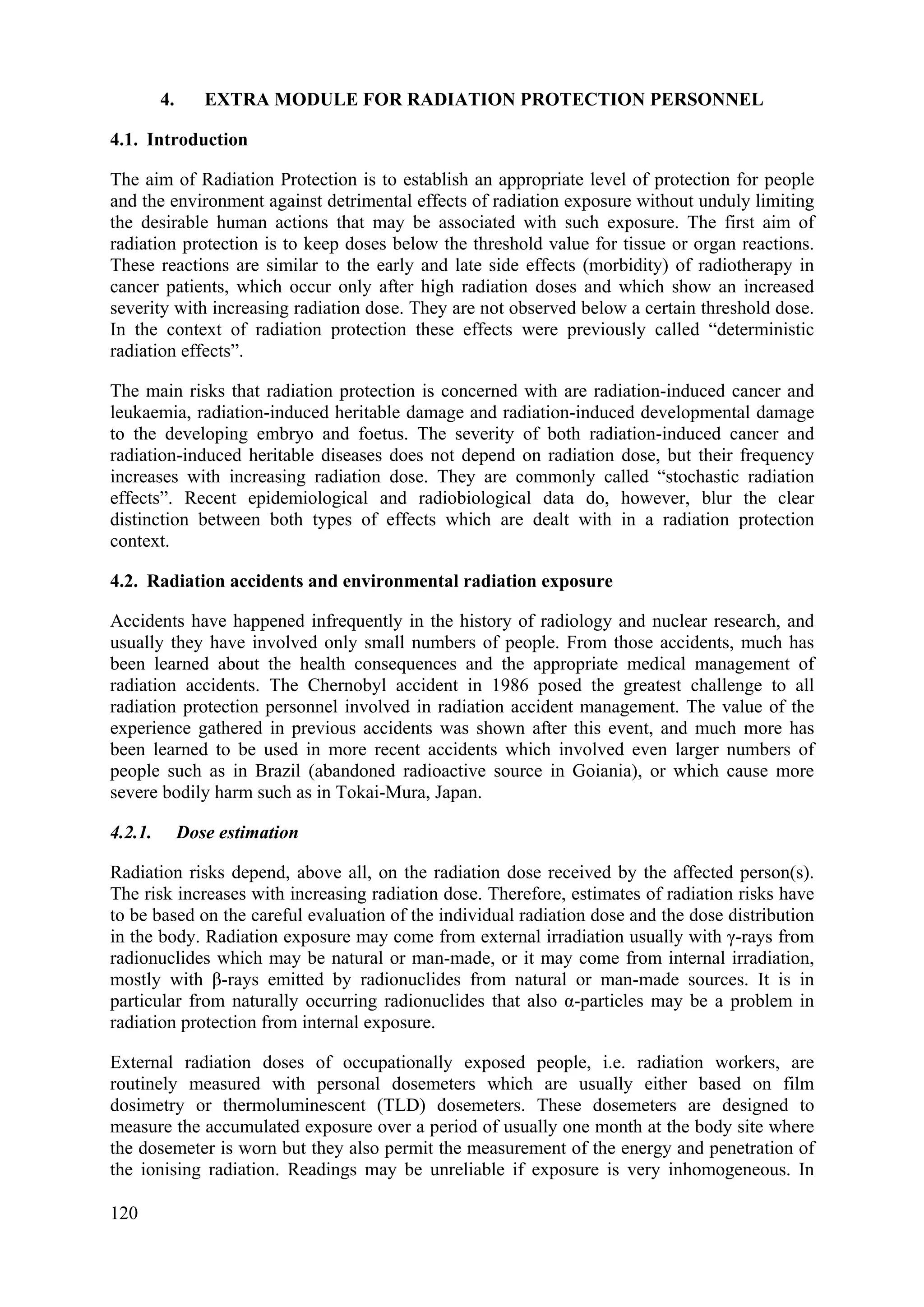 4. EXTRA MODULE FOR RADIATION PROTECTION PERSONNEL
4.1. Introduction
The aim of Radiation Protection is to establish an appropriate level of protection for people
and the environment against detrimental effects of radiation exposure without unduly limiting
the desirable human actions that may be associated with such exposure. The first aim of
radiation protection is to keep doses below the threshold value for tissue or organ reactions.
These reactions are similar to the early and late side effects (morbidity) of radiotherapy in
cancer patients, which occur only after high radiation doses and which show an increased
severity with increasing radiation dose. They are not observed below a certain threshold dose.
In the context of radiation protection these effects were previously called “deterministic
radiation effects”.
The main risks that radiation protection is concerned with are radiation-induced cancer and
leukaemia, radiation-induced heritable damage and radiation-induced developmental damage
to the developing embryo and foetus. The severity of both radiation-induced cancer and
radiation-induced heritable diseases does not depend on radiation dose, but their frequency
increases with increasing radiation dose. They are commonly called “stochastic radiation
effects”. Recent epidemiological and radiobiological data do, however, blur the clear
distinction between both types of effects which are dealt with in a radiation protection
context.
4.2. Radiation accidents and environmental radiation exposure
Accidents have happened infrequently in the history of radiology and nuclear research, and
usually they have involved only small numbers of people. From those accidents, much has
been learned about the health consequences and the appropriate medical management of
radiation accidents. The Chernobyl accident in 1986 posed the greatest challenge to all
radiation protection personnel involved in radiation accident management. The value of the
experience gathered in previous accidents was shown after this event, and much more has
been learned to be used in more recent accidents which involved even larger numbers of
people such as in Brazil (abandoned radioactive source in Goiania), or which cause more
severe bodily harm such as in Tokai-Mura, Japan.
4.2.1. Dose estimation
Radiation risks depend, above all, on the radiation dose received by the affected person(s).
The risk increases with increasing radiation dose. Therefore, estimates of radiation risks have
to be based on the careful evaluation of the individual radiation dose and the dose distribution
in the body. Radiation exposure may come from external irradiation usually with γ-rays from
radionuclides which may be natural or man-made, or it may come from internal irradiation,
mostly with β-rays emitted by radionuclides from natural or man-made sources. It is in
particular from naturally occurring radionuclides that also α-particles may be a problem in
radiation protection from internal exposure.
External radiation doses of occupationally exposed people, i.e. radiation workers, are
routinely measured with personal dosemeters which are usually either based on film
dosimetry or thermoluminescent (TLD) dosemeters. These dosemeters are designed to
measure the accumulated exposure over a period of usually one month at the body site where
the dosemeter is worn but they also permit the measurement of the energy and penetration of
the ionising radiation. Readings may be unreliable if exposure is very inhomogeneous. In
120
 