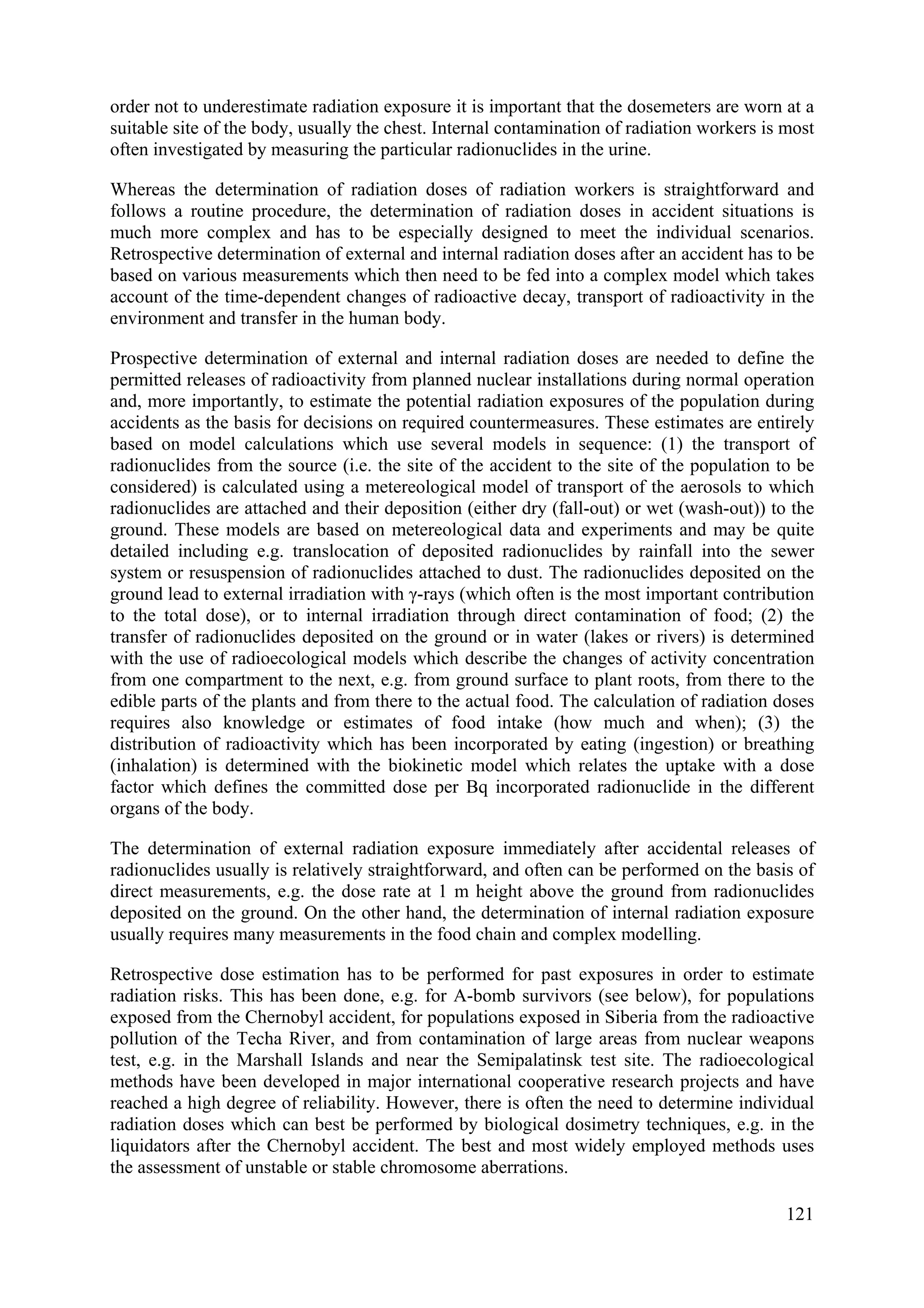 order not to underestimate radiation exposure it is important that the dosemeters are worn at a
suitable site of the body, usually the chest. Internal contamination of radiation workers is most
often investigated by measuring the particular radionuclides in the urine.
Whereas the determination of radiation doses of radiation workers is straightforward and
follows a routine procedure, the determination of radiation doses in accident situations is
much more complex and has to be especially designed to meet the individual scenarios.
Retrospective determination of external and internal radiation doses after an accident has to be
based on various measurements which then need to be fed into a complex model which takes
account of the time-dependent changes of radioactive decay, transport of radioactivity in the
environment and transfer in the human body.
Prospective determination of external and internal radiation doses are needed to define the
permitted releases of radioactivity from planned nuclear installations during normal operation
and, more importantly, to estimate the potential radiation exposures of the population during
accidents as the basis for decisions on required countermeasures. These estimates are entirely
based on model calculations which use several models in sequence: (1) the transport of
radionuclides from the source (i.e. the site of the accident to the site of the population to be
considered) is calculated using a metereological model of transport of the aerosols to which
radionuclides are attached and their deposition (either dry (fall-out) or wet (wash-out)) to the
ground. These models are based on metereological data and experiments and may be quite
detailed including e.g. translocation of deposited radionuclides by rainfall into the sewer
system or resuspension of radionuclides attached to dust. The radionuclides deposited on the
ground lead to external irradiation with γ-rays (which often is the most important contribution
to the total dose), or to internal irradiation through direct contamination of food; (2) the
transfer of radionuclides deposited on the ground or in water (lakes or rivers) is determined
with the use of radioecological models which describe the changes of activity concentration
from one compartment to the next, e.g. from ground surface to plant roots, from there to the
edible parts of the plants and from there to the actual food. The calculation of radiation doses
requires also knowledge or estimates of food intake (how much and when); (3) the
distribution of radioactivity which has been incorporated by eating (ingestion) or breathing
(inhalation) is determined with the biokinetic model which relates the uptake with a dose
factor which defines the committed dose per Bq incorporated radionuclide in the different
organs of the body.
The determination of external radiation exposure immediately after accidental releases of
radionuclides usually is relatively straightforward, and often can be performed on the basis of
direct measurements, e.g. the dose rate at 1 m height above the ground from radionuclides
deposited on the ground. On the other hand, the determination of internal radiation exposure
usually requires many measurements in the food chain and complex modelling.
Retrospective dose estimation has to be performed for past exposures in order to estimate
radiation risks. This has been done, e.g. for A-bomb survivors (see below), for populations
exposed from the Chernobyl accident, for populations exposed in Siberia from the radioactive
pollution of the Techa River, and from contamination of large areas from nuclear weapons
test, e.g. in the Marshall Islands and near the Semipalatinsk test site. The radioecological
methods have been developed in major international cooperative research projects and have
reached a high degree of reliability. However, there is often the need to determine individual
radiation doses which can best be performed by biological dosimetry techniques, e.g. in the
liquidators after the Chernobyl accident. The best and most widely employed methods uses
the assessment of unstable or stable chromosome aberrations.
121
 