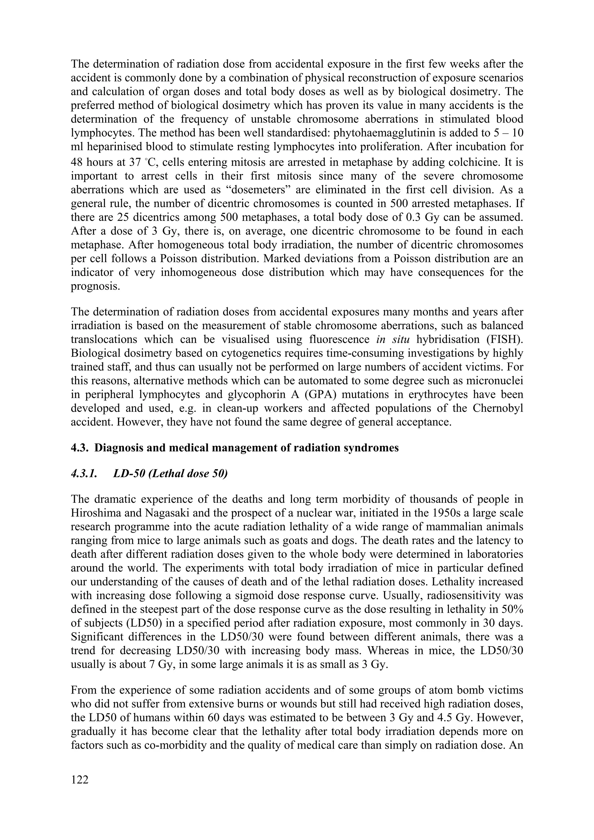 The determination of radiation dose from accidental exposure in the first few weeks after the
accident is commonly done by a combination of physical reconstruction of exposure scenarios
and calculation of organ doses and total body doses as well as by biological dosimetry. The
preferred method of biological dosimetry which has proven its value in many accidents is the
determination of the frequency of unstable chromosome aberrations in stimulated blood
lymphocytes. The method has been well standardised: phytohaemagglutinin is added to 5 – 10
ml heparinised blood to stimulate resting lymphocytes into proliferation. After incubation for
48 hours at 37 
C, cells entering mitosis are arrested in metaphase by adding colchicine. It is
important to arrest cells in their first mitosis since many of the severe chromosome
aberrations which are used as “dosemeters” are eliminated in the first cell division. As a
general rule, the number of dicentric chromosomes is counted in 500 arrested metaphases. If
there are 25 dicentrics among 500 metaphases, a total body dose of 0.3 Gy can be assumed.
After a dose of 3 Gy, there is, on average, one dicentric chromosome to be found in each
metaphase. After homogeneous total body irradiation, the number of dicentric chromosomes
per cell follows a Poisson distribution. Marked deviations from a Poisson distribution are an
indicator of very inhomogeneous dose distribution which may have consequences for the
prognosis.
The determination of radiation doses from accidental exposures many months and years after
irradiation is based on the measurement of stable chromosome aberrations, such as balanced
translocations which can be visualised using fluorescence in situ hybridisation (FISH).
Biological dosimetry based on cytogenetics requires time-consuming investigations by highly
trained staff, and thus can usually not be performed on large numbers of accident victims. For
this reasons, alternative methods which can be automated to some degree such as micronuclei
in peripheral lymphocytes and glycophorin A (GPA) mutations in erythrocytes have been
developed and used, e.g. in clean-up workers and affected populations of the Chernobyl
accident. However, they have not found the same degree of general acceptance.
4.3. Diagnosis and medical management of radiation syndromes
4.3.1. LD-50 (Lethal dose 50)
The dramatic experience of the deaths and long term morbidity of thousands of people in
Hiroshima and Nagasaki and the prospect of a nuclear war, initiated in the 1950s a large scale
research programme into the acute radiation lethality of a wide range of mammalian animals
ranging from mice to large animals such as goats and dogs. The death rates and the latency to
death after different radiation doses given to the whole body were determined in laboratories
around the world. The experiments with total body irradiation of mice in particular defined
our understanding of the causes of death and of the lethal radiation doses. Lethality increased
with increasing dose following a sigmoid dose response curve. Usually, radiosensitivity was
defined in the steepest part of the dose response curve as the dose resulting in lethality in 50%
of subjects (LD50) in a specified period after radiation exposure, most commonly in 30 days.
Significant differences in the LD50/30 were found between different animals, there was a
trend for decreasing LD50/30 with increasing body mass. Whereas in mice, the LD50/30
usually is about 7 Gy, in some large animals it is as small as 3 Gy.
From the experience of some radiation accidents and of some groups of atom bomb victims
who did not suffer from extensive burns or wounds but still had received high radiation doses,
the LD50 of humans within 60 days was estimated to be between 3 Gy and 4.5 Gy. However,
gradually it has become clear that the lethality after total body irradiation depends more on
factors such as co-morbidity and the quality of medical care than simply on radiation dose. An
122
 