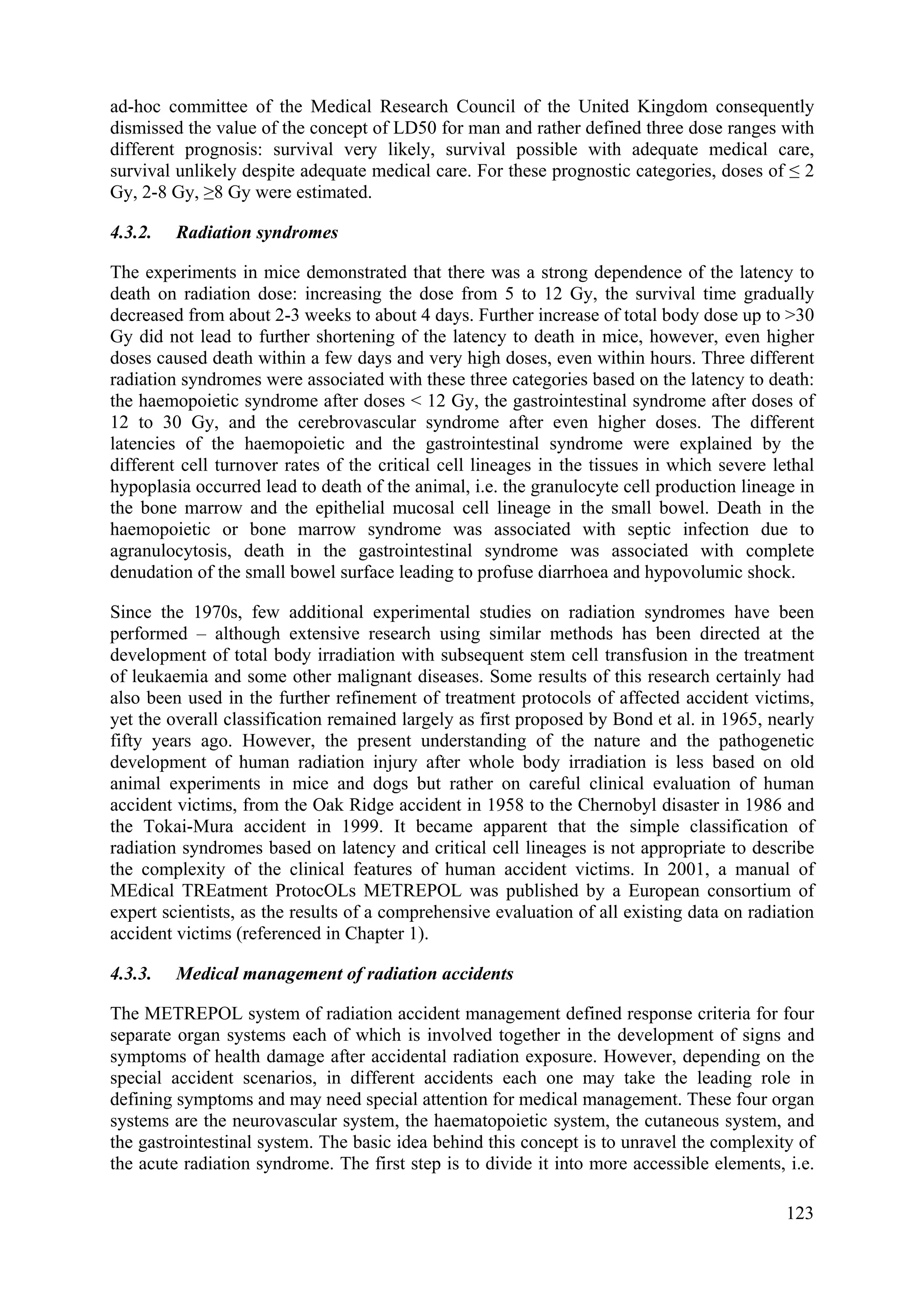 ad-hoc committee of the Medical Research Council of the United Kingdom consequently
dismissed the value of the concept of LD50 for man and rather defined three dose ranges with
different prognosis: survival very likely, survival possible with adequate medical care,
survival unlikely despite adequate medical care. For these prognostic categories, doses of ≤ 2
Gy, 2-8 Gy, ≥8 Gy were estimated.
4.3.2. Radiation syndromes
The experiments in mice demonstrated that there was a strong dependence of the latency to
death on radiation dose: increasing the dose from 5 to 12 Gy, the survival time gradually
decreased from about 2-3 weeks to about 4 days. Further increase of total body dose up to >30
Gy did not lead to further shortening of the latency to death in mice, however, even higher
doses caused death within a few days and very high doses, even within hours. Three different
radiation syndromes were associated with these three categories based on the latency to death:
the haemopoietic syndrome after doses < 12 Gy, the gastrointestinal syndrome after doses of
12 to 30 Gy, and the cerebrovascular syndrome after even higher doses. The different
latencies of the haemopoietic and the gastrointestinal syndrome were explained by the
different cell turnover rates of the critical cell lineages in the tissues in which severe lethal
hypoplasia occurred lead to death of the animal, i.e. the granulocyte cell production lineage in
the bone marrow and the epithelial mucosal cell lineage in the small bowel. Death in the
haemopoietic or bone marrow syndrome was associated with septic infection due to
agranulocytosis, death in the gastrointestinal syndrome was associated with complete
denudation of the small bowel surface leading to profuse diarrhoea and hypovolumic shock.
Since the 1970s, few additional experimental studies on radiation syndromes have been
performed – although extensive research using similar methods has been directed at the
development of total body irradiation with subsequent stem cell transfusion in the treatment
of leukaemia and some other malignant diseases. Some results of this research certainly had
also been used in the further refinement of treatment protocols of affected accident victims,
yet the overall classification remained largely as first proposed by Bond et al. in 1965, nearly
fifty years ago. However, the present understanding of the nature and the pathogenetic
development of human radiation injury after whole body irradiation is less based on old
animal experiments in mice and dogs but rather on careful clinical evaluation of human
accident victims, from the Oak Ridge accident in 1958 to the Chernobyl disaster in 1986 and
the Tokai-Mura accident in 1999. It became apparent that the simple classification of
radiation syndromes based on latency and critical cell lineages is not appropriate to describe
the complexity of the clinical features of human accident victims. In 2001, a manual of
MEdical TREatment ProtocOLs METREPOL was published by a European consortium of
expert scientists, as the results of a comprehensive evaluation of all existing data on radiation
accident victims (referenced in Chapter 1).
4.3.3. Medical management of radiation accidents
The METREPOL system of radiation accident management defined response criteria for four
separate organ systems each of which is involved together in the development of signs and
symptoms of health damage after accidental radiation exposure. However, depending on the
special accident scenarios, in different accidents each one may take the leading role in
defining symptoms and may need special attention for medical management. These four organ
systems are the neurovascular system, the haematopoietic system, the cutaneous system, and
the gastrointestinal system. The basic idea behind this concept is to unravel the complexity of
the acute radiation syndrome. The first step is to divide it into more accessible elements, i.e.
123
 