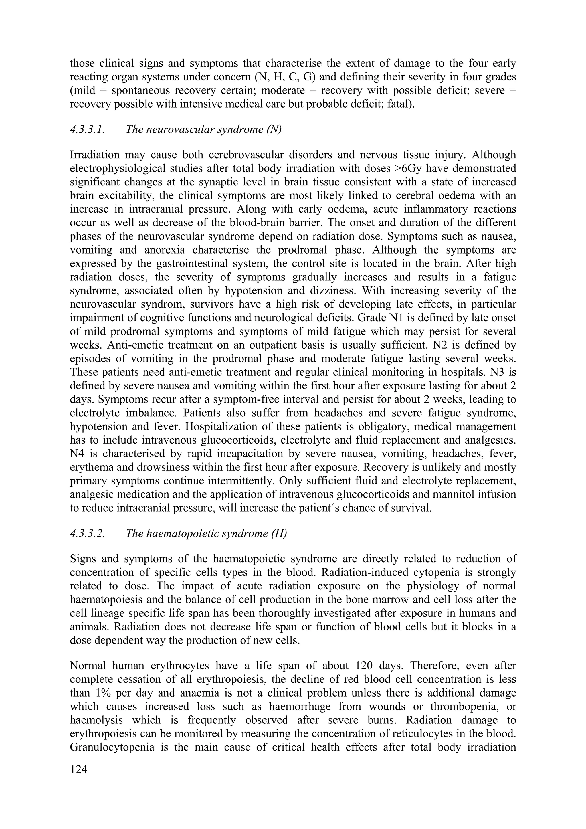 those clinical signs and symptoms that characterise the extent of damage to the four early
reacting organ systems under concern (N, H, C, G) and defining their severity in four grades
(mild = spontaneous recovery certain; moderate = recovery with possible deficit; severe =
recovery possible with intensive medical care but probable deficit; fatal).
4.3.3.1. The neurovascular syndrome (N)
Irradiation may cause both cerebrovascular disorders and nervous tissue injury. Although
electrophysiological studies after total body irradiation with doses >6Gy have demonstrated
significant changes at the synaptic level in brain tissue consistent with a state of increased
brain excitability, the clinical symptoms are most likely linked to cerebral oedema with an
increase in intracranial pressure. Along with early oedema, acute inflammatory reactions
occur as well as decrease of the blood-brain barrier. The onset and duration of the different
phases of the neurovascular syndrome depend on radiation dose. Symptoms such as nausea,
vomiting and anorexia characterise the prodromal phase. Although the symptoms are
expressed by the gastrointestinal system, the control site is located in the brain. After high
radiation doses, the severity of symptoms gradually increases and results in a fatigue
syndrome, associated often by hypotension and dizziness. With increasing severity of the
neurovascular syndrom, survivors have a high risk of developing late effects, in particular
impairment of cognitive functions and neurological deficits. Grade N1 is defined by late onset
of mild prodromal symptoms and symptoms of mild fatigue which may persist for several
weeks. Anti-emetic treatment on an outpatient basis is usually sufficient. N2 is defined by
episodes of vomiting in the prodromal phase and moderate fatigue lasting several weeks.
These patients need anti-emetic treatment and regular clinical monitoring in hospitals. N3 is
defined by severe nausea and vomiting within the first hour after exposure lasting for about 2
days. Symptoms recur after a symptom-free interval and persist for about 2 weeks, leading to
electrolyte imbalance. Patients also suffer from headaches and severe fatigue syndrome,
hypotension and fever. Hospitalization of these patients is obligatory, medical management
has to include intravenous glucocorticoids, electrolyte and fluid replacement and analgesics.
N4 is characterised by rapid incapacitation by severe nausea, vomiting, headaches, fever,
erythema and drowsiness within the first hour after exposure. Recovery is unlikely and mostly
primary symptoms continue intermittently. Only sufficient fluid and electrolyte replacement,
analgesic medication and the application of intravenous glucocorticoids and mannitol infusion
to reduce intracranial pressure, will increase the patient´s chance of survival.
4.3.3.2. The haematopoietic syndrome (H)
Signs and symptoms of the haematopoietic syndrome are directly related to reduction of
concentration of specific cells types in the blood. Radiation-induced cytopenia is strongly
related to dose. The impact of acute radiation exposure on the physiology of normal
haematopoiesis and the balance of cell production in the bone marrow and cell loss after the
cell lineage specific life span has been thoroughly investigated after exposure in humans and
animals. Radiation does not decrease life span or function of blood cells but it blocks in a
dose dependent way the production of new cells.
Normal human erythrocytes have a life span of about 120 days. Therefore, even after
complete cessation of all erythropoiesis, the decline of red blood cell concentration is less
than 1% per day and anaemia is not a clinical problem unless there is additional damage
which causes increased loss such as haemorrhage from wounds or thrombopenia, or
haemolysis which is frequently observed after severe burns. Radiation damage to
erythropoiesis can be monitored by measuring the concentration of reticulocytes in the blood.
Granulocytopenia is the main cause of critical health effects after total body irradiation
124
 