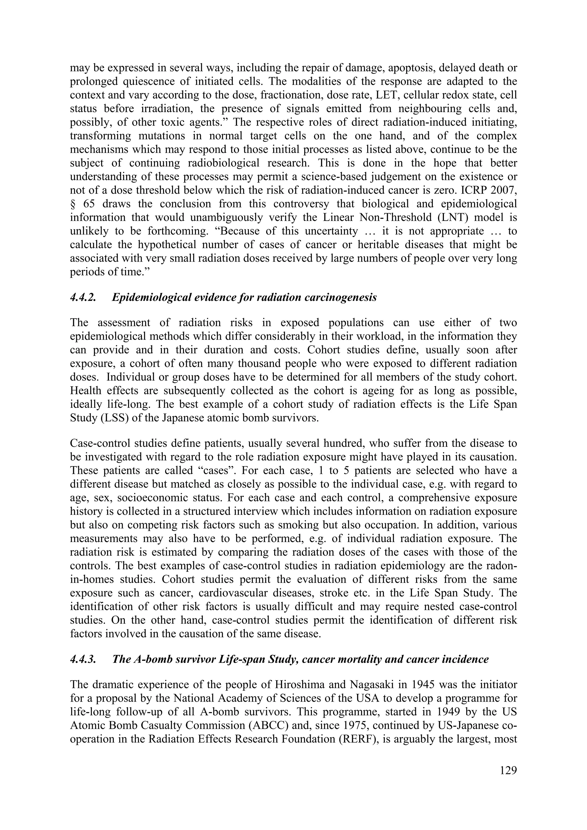 may be expressed in several ways, including the repair of damage, apoptosis, delayed death or
prolonged quiescence of initiated cells. The modalities of the response are adapted to the
context and vary according to the dose, fractionation, dose rate, LET, cellular redox state, cell
status before irradiation, the presence of signals emitted from neighbouring cells and,
possibly, of other toxic agents.” The respective roles of direct radiation-induced initiating,
transforming mutations in normal target cells on the one hand, and of the complex
mechanisms which may respond to those initial processes as listed above, continue to be the
subject of continuing radiobiological research. This is done in the hope that better
understanding of these processes may permit a science-based judgement on the existence or
not of a dose threshold below which the risk of radiation-induced cancer is zero. ICRP 2007,
§ 65 draws the conclusion from this controversy that biological and epidemiological
information that would unambiguously verify the Linear Non-Threshold (LNT) model is
unlikely to be forthcoming. “Because of this uncertainty … it is not appropriate … to
calculate the hypothetical number of cases of cancer or heritable diseases that might be
associated with very small radiation doses received by large numbers of people over very long
periods of time.”
4.4.2. Epidemiological evidence for radiation carcinogenesis
The assessment of radiation risks in exposed populations can use either of two
epidemiological methods which differ considerably in their workload, in the information they
can provide and in their duration and costs. Cohort studies define, usually soon after
exposure, a cohort of often many thousand people who were exposed to different radiation
doses. Individual or group doses have to be determined for all members of the study cohort.
Health effects are subsequently collected as the cohort is ageing for as long as possible,
ideally life-long. The best example of a cohort study of radiation effects is the Life Span
Study (LSS) of the Japanese atomic bomb survivors.
Case-control studies define patients, usually several hundred, who suffer from the disease to
be investigated with regard to the role radiation exposure might have played in its causation.
These patients are called “cases”. For each case, 1 to 5 patients are selected who have a
different disease but matched as closely as possible to the individual case, e.g. with regard to
age, sex, socioeconomic status. For each case and each control, a comprehensive exposure
history is collected in a structured interview which includes information on radiation exposure
but also on competing risk factors such as smoking but also occupation. In addition, various
measurements may also have to be performed, e.g. of individual radiation exposure. The
radiation risk is estimated by comparing the radiation doses of the cases with those of the
controls. The best examples of case-control studies in radiation epidemiology are the radon-
in-homes studies. Cohort studies permit the evaluation of different risks from the same
exposure such as cancer, cardiovascular diseases, stroke etc. in the Life Span Study. The
identification of other risk factors is usually difficult and may require nested case-control
studies. On the other hand, case-control studies permit the identification of different risk
factors involved in the causation of the same disease.
4.4.3. The A-bomb survivor Life-span Study, cancer mortality and cancer incidence
The dramatic experience of the people of Hiroshima and Nagasaki in 1945 was the initiator
for a proposal by the National Academy of Sciences of the USA to develop a programme for
life-long follow-up of all A-bomb survivors. This programme, started in 1949 by the US
Atomic Bomb Casualty Commission (ABCC) and, since 1975, continued by US-Japanese co-
operation in the Radiation Effects Research Foundation (RERF), is arguably the largest, most
129
 