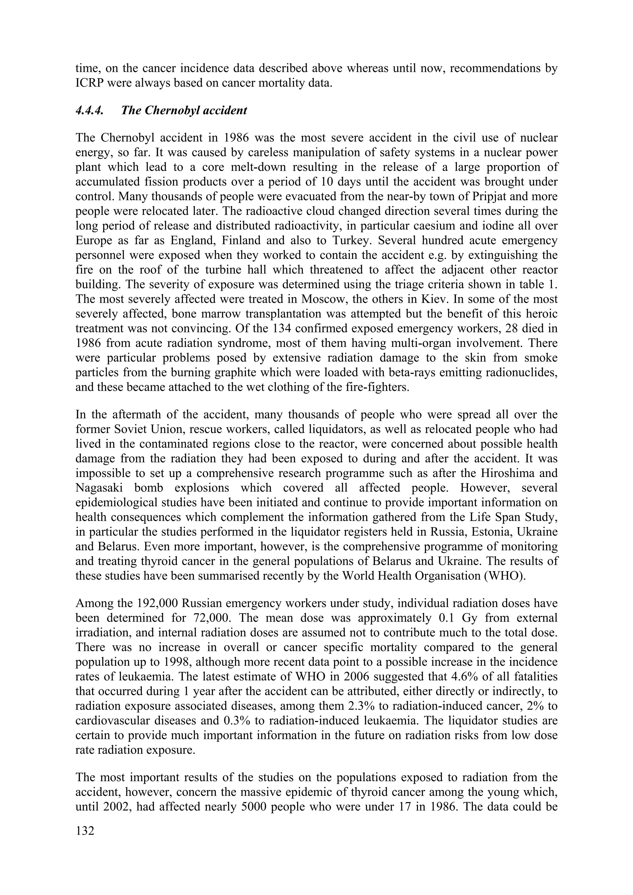 time, on the cancer incidence data described above whereas until now, recommendations by
ICRP were always based on cancer mortality data.
4.4.4. The Chernobyl accident
The Chernobyl accident in 1986 was the most severe accident in the civil use of nuclear
energy, so far. It was caused by careless manipulation of safety systems in a nuclear power
plant which lead to a core melt-down resulting in the release of a large proportion of
accumulated fission products over a period of 10 days until the accident was brought under
control. Many thousands of people were evacuated from the near-by town of Pripjat and more
people were relocated later. The radioactive cloud changed direction several times during the
long period of release and distributed radioactivity, in particular caesium and iodine all over
Europe as far as England, Finland and also to Turkey. Several hundred acute emergency
personnel were exposed when they worked to contain the accident e.g. by extinguishing the
fire on the roof of the turbine hall which threatened to affect the adjacent other reactor
building. The severity of exposure was determined using the triage criteria shown in table 1.
The most severely affected were treated in Moscow, the others in Kiev. In some of the most
severely affected, bone marrow transplantation was attempted but the benefit of this heroic
treatment was not convincing. Of the 134 confirmed exposed emergency workers, 28 died in
1986 from acute radiation syndrome, most of them having multi-organ involvement. There
were particular problems posed by extensive radiation damage to the skin from smoke
particles from the burning graphite which were loaded with beta-rays emitting radionuclides,
and these became attached to the wet clothing of the fire-fighters.
In the aftermath of the accident, many thousands of people who were spread all over the
former Soviet Union, rescue workers, called liquidators, as well as relocated people who had
lived in the contaminated regions close to the reactor, were concerned about possible health
damage from the radiation they had been exposed to during and after the accident. It was
impossible to set up a comprehensive research programme such as after the Hiroshima and
Nagasaki bomb explosions which covered all affected people. However, several
epidemiological studies have been initiated and continue to provide important information on
health consequences which complement the information gathered from the Life Span Study,
in particular the studies performed in the liquidator registers held in Russia, Estonia, Ukraine
and Belarus. Even more important, however, is the comprehensive programme of monitoring
and treating thyroid cancer in the general populations of Belarus and Ukraine. The results of
these studies have been summarised recently by the World Health Organisation (WHO).
Among the 192,000 Russian emergency workers under study, individual radiation doses have
been determined for 72,000. The mean dose was approximately 0.1 Gy from external
irradiation, and internal radiation doses are assumed not to contribute much to the total dose.
There was no increase in overall or cancer specific mortality compared to the general
population up to 1998, although more recent data point to a possible increase in the incidence
rates of leukaemia. The latest estimate of WHO in 2006 suggested that 4.6% of all fatalities
that occurred during 1 year after the accident can be attributed, either directly or indirectly, to
radiation exposure associated diseases, among them 2.3% to radiation-induced cancer, 2% to
cardiovascular diseases and 0.3% to radiation-induced leukaemia. The liquidator studies are
certain to provide much important information in the future on radiation risks from low dose
rate radiation exposure.
The most important results of the studies on the populations exposed to radiation from the
accident, however, concern the massive epidemic of thyroid cancer among the young which,
until 2002, had affected nearly 5000 people who were under 17 in 1986. The data could be
132
 