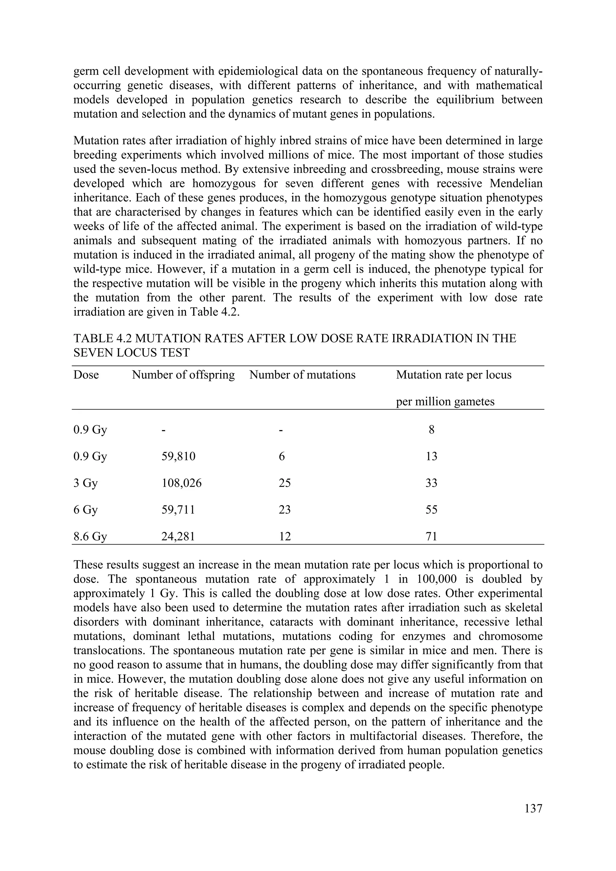 germ cell development with epidemiological data on the spontaneous frequency of naturally-
occurring genetic diseases, with different patterns of inheritance, and with mathematical
models developed in population genetics research to describe the equilibrium between
mutation and selection and the dynamics of mutant genes in populations.
Mutation rates after irradiation of highly inbred strains of mice have been determined in large
breeding experiments which involved millions of mice. The most important of those studies
used the seven-locus method. By extensive inbreeding and crossbreeding, mouse strains were
developed which are homozygous for seven different genes with recessive Mendelian
inheritance. Each of these genes produces, in the homozygous genotype situation phenotypes
that are characterised by changes in features which can be identified easily even in the early
weeks of life of the affected animal. The experiment is based on the irradiation of wild-type
animals and subsequent mating of the irradiated animals with homozyous partners. If no
mutation is induced in the irradiated animal, all progeny of the mating show the phenotype of
wild-type mice. However, if a mutation in a germ cell is induced, the phenotype typical for
the respective mutation will be visible in the progeny which inherits this mutation along with
the mutation from the other parent. The results of the experiment with low dose rate
irradiation are given in Table 4.2.
TABLE 4.2 MUTATION RATES AFTER LOW DOSE RATE IRRADIATION IN THE
SEVEN LOCUS TEST
Dose Number of offspring Number of mutations Mutation rate per locus
per million gametes
0.9 Gy - - 8
0.9 Gy 59,810 6 13
3 Gy 108,026 25 33
6 Gy 59,711 23 55
8.6 Gy 24,281 12 71
These results suggest an increase in the mean mutation rate per locus which is proportional to
dose. The spontaneous mutation rate of approximately 1 in 100,000 is doubled by
approximately 1 Gy. This is called the doubling dose at low dose rates. Other experimental
models have also been used to determine the mutation rates after irradiation such as skeletal
disorders with dominant inheritance, cataracts with dominant inheritance, recessive lethal
mutations, dominant lethal mutations, mutations coding for enzymes and chromosome
translocations. The spontaneous mutation rate per gene is similar in mice and men. There is
no good reason to assume that in humans, the doubling dose may differ significantly from that
in mice. However, the mutation doubling dose alone does not give any useful information on
the risk of heritable disease. The relationship between and increase of mutation rate and
increase of frequency of heritable diseases is complex and depends on the specific phenotype
and its influence on the health of the affected person, on the pattern of inheritance and the
interaction of the mutated gene with other factors in multifactorial diseases. Therefore, the
mouse doubling dose is combined with information derived from human population genetics
to estimate the risk of heritable disease in the progeny of irradiated people.
137
 