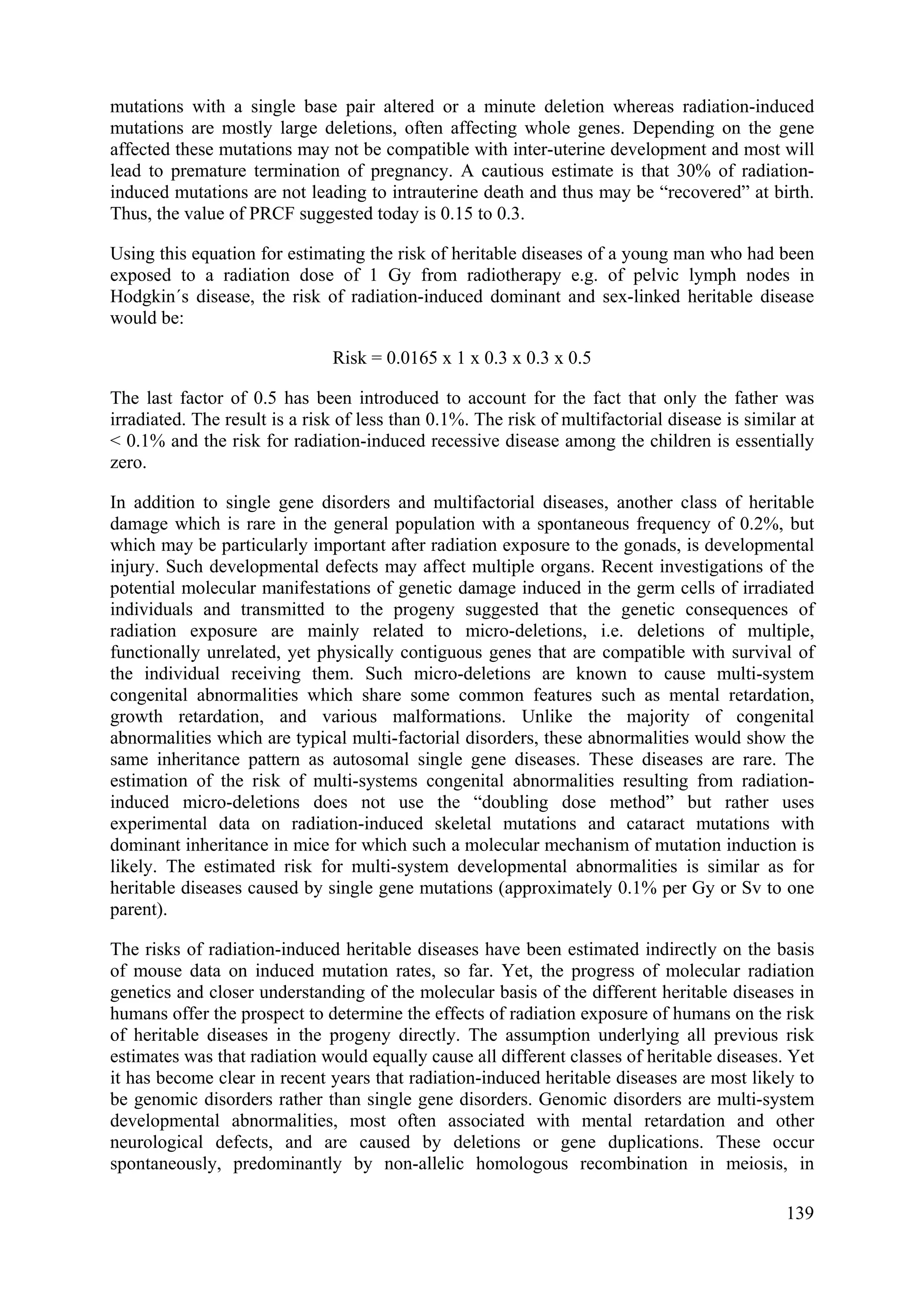 mutations with a single base pair altered or a minute deletion whereas radiation-induced
mutations are mostly large deletions, often affecting whole genes. Depending on the gene
affected these mutations may not be compatible with inter-uterine development and most will
lead to premature termination of pregnancy. A cautious estimate is that 30% of radiation-
induced mutations are not leading to intrauterine death and thus may be “recovered” at birth.
Thus, the value of PRCF suggested today is 0.15 to 0.3.
Using this equation for estimating the risk of heritable diseases of a young man who had been
exposed to a radiation dose of 1 Gy from radiotherapy e.g. of pelvic lymph nodes in
Hodgkin´s disease, the risk of radiation-induced dominant and sex-linked heritable disease
would be:
Risk = 0.0165 x 1 x 0.3 x 0.3 x 0.5
The last factor of 0.5 has been introduced to account for the fact that only the father was
irradiated. The result is a risk of less than 0.1%. The risk of multifactorial disease is similar at
< 0.1% and the risk for radiation-induced recessive disease among the children is essentially
zero.
In addition to single gene disorders and multifactorial diseases, another class of heritable
damage which is rare in the general population with a spontaneous frequency of 0.2%, but
which may be particularly important after radiation exposure to the gonads, is developmental
injury. Such developmental defects may affect multiple organs. Recent investigations of the
potential molecular manifestations of genetic damage induced in the germ cells of irradiated
individuals and transmitted to the progeny suggested that the genetic consequences of
radiation exposure are mainly related to micro-deletions, i.e. deletions of multiple,
functionally unrelated, yet physically contiguous genes that are compatible with survival of
the individual receiving them. Such micro-deletions are known to cause multi-system
congenital abnormalities which share some common features such as mental retardation,
growth retardation, and various malformations. Unlike the majority of congenital
abnormalities which are typical multi-factorial disorders, these abnormalities would show the
same inheritance pattern as autosomal single gene diseases. These diseases are rare. The
estimation of the risk of multi-systems congenital abnormalities resulting from radiation-
induced micro-deletions does not use the “doubling dose method” but rather uses
experimental data on radiation-induced skeletal mutations and cataract mutations with
dominant inheritance in mice for which such a molecular mechanism of mutation induction is
likely. The estimated risk for multi-system developmental abnormalities is similar as for
heritable diseases caused by single gene mutations (approximately 0.1% per Gy or Sv to one
parent).
The risks of radiation-induced heritable diseases have been estimated indirectly on the basis
of mouse data on induced mutation rates, so far. Yet, the progress of molecular radiation
genetics and closer understanding of the molecular basis of the different heritable diseases in
humans offer the prospect to determine the effects of radiation exposure of humans on the risk
of heritable diseases in the progeny directly. The assumption underlying all previous risk
estimates was that radiation would equally cause all different classes of heritable diseases. Yet
it has become clear in recent years that radiation-induced heritable diseases are most likely to
be genomic disorders rather than single gene disorders. Genomic disorders are multi-system
developmental abnormalities, most often associated with mental retardation and other
neurological defects, and are caused by deletions or gene duplications. These occur
spontaneously, predominantly by non-allelic homologous recombination in meiosis, in
139
 