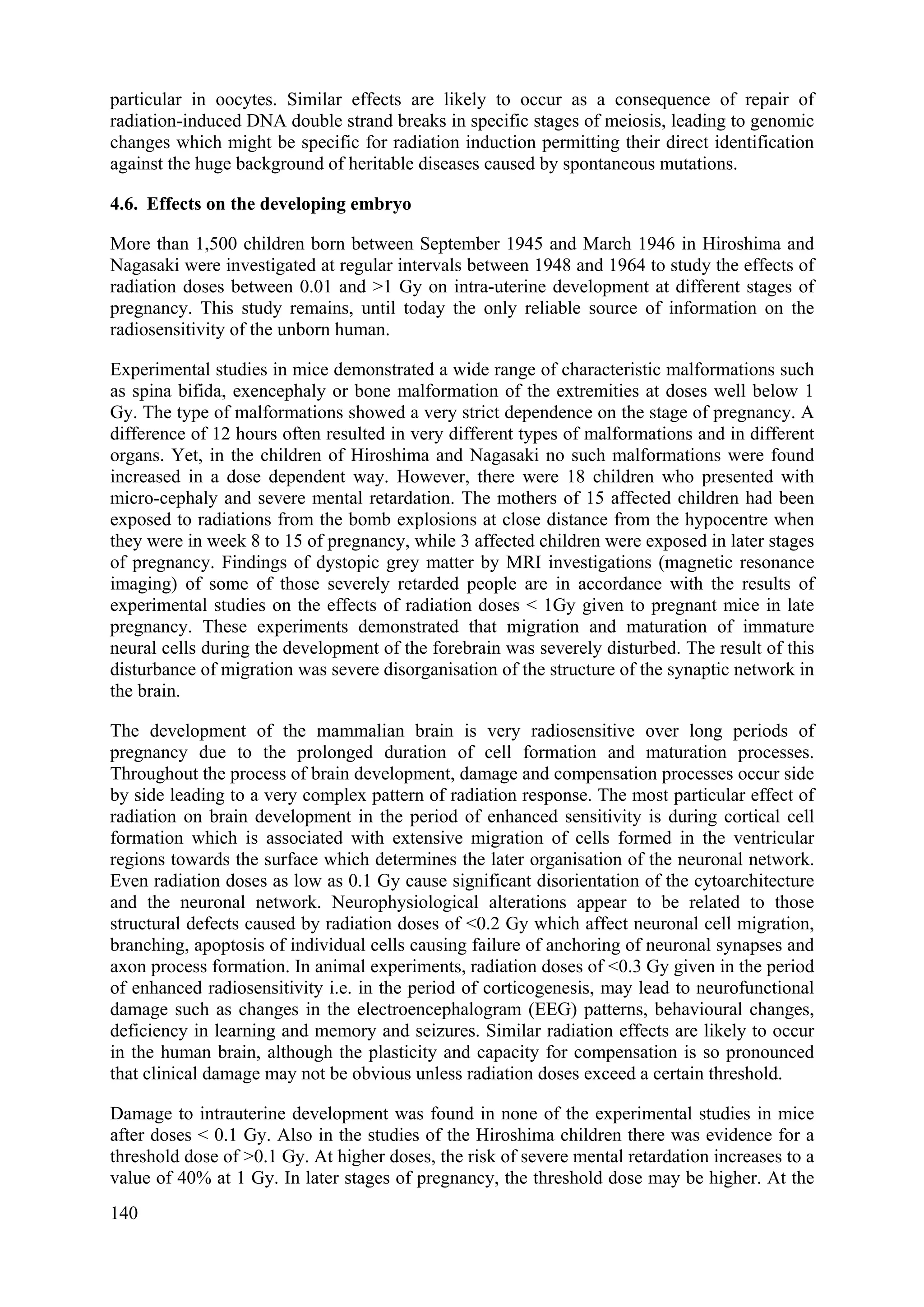 particular in oocytes. Similar effects are likely to occur as a consequence of repair of
radiation-induced DNA double strand breaks in specific stages of meiosis, leading to genomic
changes which might be specific for radiation induction permitting their direct identification
against the huge background of heritable diseases caused by spontaneous mutations.
4.6. Effects on the developing embryo
More than 1,500 children born between September 1945 and March 1946 in Hiroshima and
Nagasaki were investigated at regular intervals between 1948 and 1964 to study the effects of
radiation doses between 0.01 and >1 Gy on intra-uterine development at different stages of
pregnancy. This study remains, until today the only reliable source of information on the
radiosensitivity of the unborn human.
Experimental studies in mice demonstrated a wide range of characteristic malformations such
as spina bifida, exencephaly or bone malformation of the extremities at doses well below 1
Gy. The type of malformations showed a very strict dependence on the stage of pregnancy. A
difference of 12 hours often resulted in very different types of malformations and in different
organs. Yet, in the children of Hiroshima and Nagasaki no such malformations were found
increased in a dose dependent way. However, there were 18 children who presented with
micro-cephaly and severe mental retardation. The mothers of 15 affected children had been
exposed to radiations from the bomb explosions at close distance from the hypocentre when
they were in week 8 to 15 of pregnancy, while 3 affected children were exposed in later stages
of pregnancy. Findings of dystopic grey matter by MRI investigations (magnetic resonance
imaging) of some of those severely retarded people are in accordance with the results of
experimental studies on the effects of radiation doses < 1Gy given to pregnant mice in late
pregnancy. These experiments demonstrated that migration and maturation of immature
neural cells during the development of the forebrain was severely disturbed. The result of this
disturbance of migration was severe disorganisation of the structure of the synaptic network in
the brain.
The development of the mammalian brain is very radiosensitive over long periods of
pregnancy due to the prolonged duration of cell formation and maturation processes.
Throughout the process of brain development, damage and compensation processes occur side
by side leading to a very complex pattern of radiation response. The most particular effect of
radiation on brain development in the period of enhanced sensitivity is during cortical cell
formation which is associated with extensive migration of cells formed in the ventricular
regions towards the surface which determines the later organisation of the neuronal network.
Even radiation doses as low as 0.1 Gy cause significant disorientation of the cytoarchitecture
and the neuronal network. Neurophysiological alterations appear to be related to those
structural defects caused by radiation doses of <0.2 Gy which affect neuronal cell migration,
branching, apoptosis of individual cells causing failure of anchoring of neuronal synapses and
axon process formation. In animal experiments, radiation doses of <0.3 Gy given in the period
of enhanced radiosensitivity i.e. in the period of corticogenesis, may lead to neurofunctional
damage such as changes in the electroencephalogram (EEG) patterns, behavioural changes,
deficiency in learning and memory and seizures. Similar radiation effects are likely to occur
in the human brain, although the plasticity and capacity for compensation is so pronounced
that clinical damage may not be obvious unless radiation doses exceed a certain threshold.
Damage to intrauterine development was found in none of the experimental studies in mice
after doses < 0.1 Gy. Also in the studies of the Hiroshima children there was evidence for a
threshold dose of >0.1 Gy. At higher doses, the risk of severe mental retardation increases to a
value of 40% at 1 Gy. In later stages of pregnancy, the threshold dose may be higher. At the
140
 