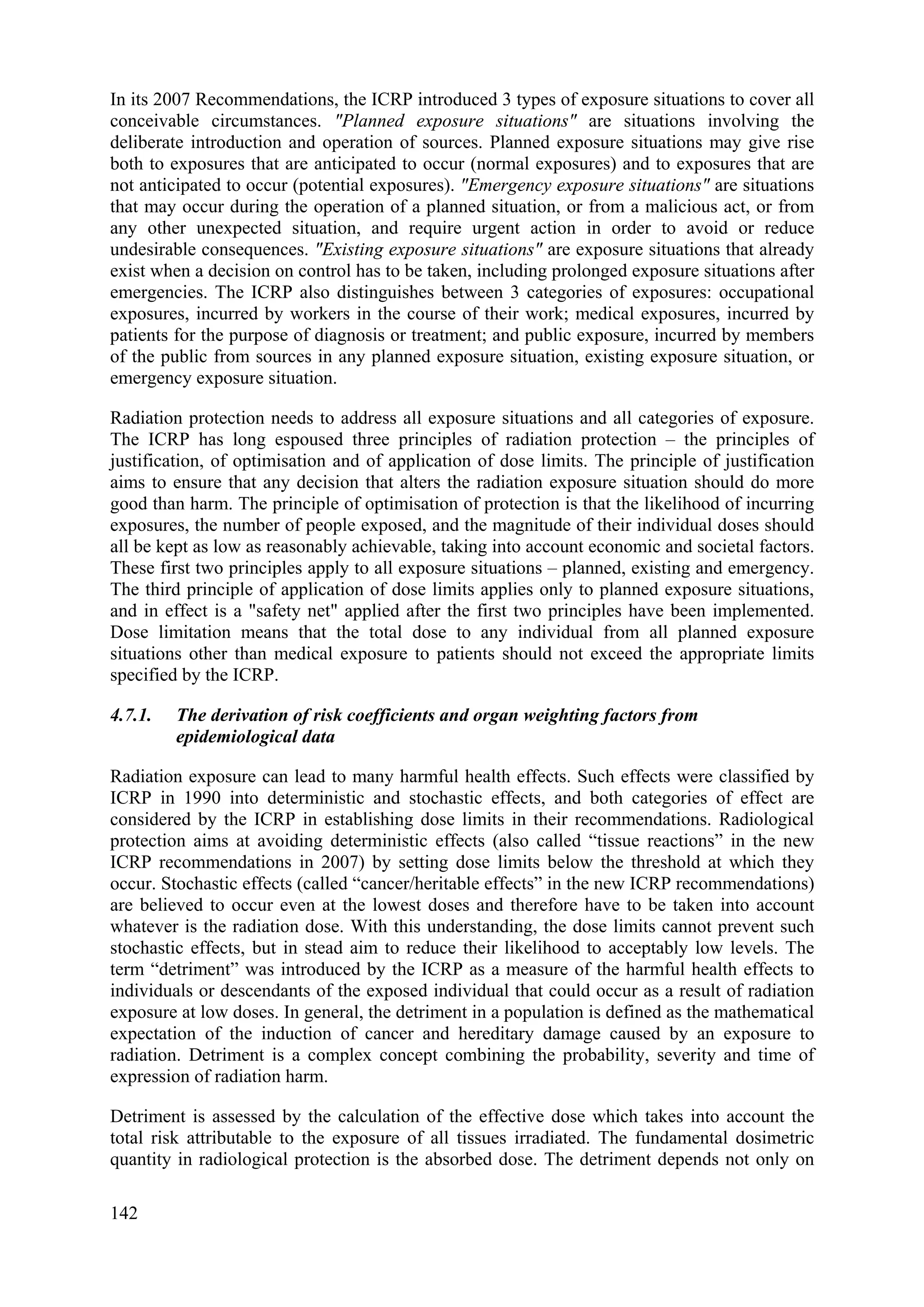 In its 2007 Recommendations, the ICRP introduced 3 types of exposure situations to cover all
conceivable circumstances. "Planned exposure situations" are situations involving the
deliberate introduction and operation of sources. Planned exposure situations may give rise
both to exposures that are anticipated to occur (normal exposures) and to exposures that are
not anticipated to occur (potential exposures). "Emergency exposure situations" are situations
that may occur during the operation of a planned situation, or from a malicious act, or from
any other unexpected situation, and require urgent action in order to avoid or reduce
undesirable consequences. "Existing exposure situations" are exposure situations that already
exist when a decision on control has to be taken, including prolonged exposure situations after
emergencies. The ICRP also distinguishes between 3 categories of exposures: occupational
exposures, incurred by workers in the course of their work; medical exposures, incurred by
patients for the purpose of diagnosis or treatment; and public exposure, incurred by members
of the public from sources in any planned exposure situation, existing exposure situation, or
emergency exposure situation.
Radiation protection needs to address all exposure situations and all categories of exposure.
The ICRP has long espoused three principles of radiation protection – the principles of
justification, of optimisation and of application of dose limits. The principle of justification
aims to ensure that any decision that alters the radiation exposure situation should do more
good than harm. The principle of optimisation of protection is that the likelihood of incurring
exposures, the number of people exposed, and the magnitude of their individual doses should
all be kept as low as reasonably achievable, taking into account economic and societal factors.
These first two principles apply to all exposure situations – planned, existing and emergency.
The third principle of application of dose limits applies only to planned exposure situations,
and in effect is a "safety net" applied after the first two principles have been implemented.
Dose limitation means that the total dose to any individual from all planned exposure
situations other than medical exposure to patients should not exceed the appropriate limits
specified by the ICRP.
4.7.1. The derivation of risk coefficients and organ weighting factors from
epidemiological data
Radiation exposure can lead to many harmful health effects. Such effects were classified by
ICRP in 1990 into deterministic and stochastic effects, and both categories of effect are
considered by the ICRP in establishing dose limits in their recommendations. Radiological
protection aims at avoiding deterministic effects (also called “tissue reactions” in the new
ICRP recommendations in 2007) by setting dose limits below the threshold at which they
occur. Stochastic effects (called “cancer/heritable effects” in the new ICRP recommendations)
are believed to occur even at the lowest doses and therefore have to be taken into account
whatever is the radiation dose. With this understanding, the dose limits cannot prevent such
stochastic effects, but in stead aim to reduce their likelihood to acceptably low levels. The
term “detriment” was introduced by the ICRP as a measure of the harmful health effects to
individuals or descendants of the exposed individual that could occur as a result of radiation
exposure at low doses. In general, the detriment in a population is defined as the mathematical
expectation of the induction of cancer and hereditary damage caused by an exposure to
radiation. Detriment is a complex concept combining the probability, severity and time of
expression of radiation harm.
Detriment is assessed by the calculation of the effective dose which takes into account the
total risk attributable to the exposure of all tissues irradiated. The fundamental dosimetric
quantity in radiological protection is the absorbed dose. The detriment depends not only on
142
 