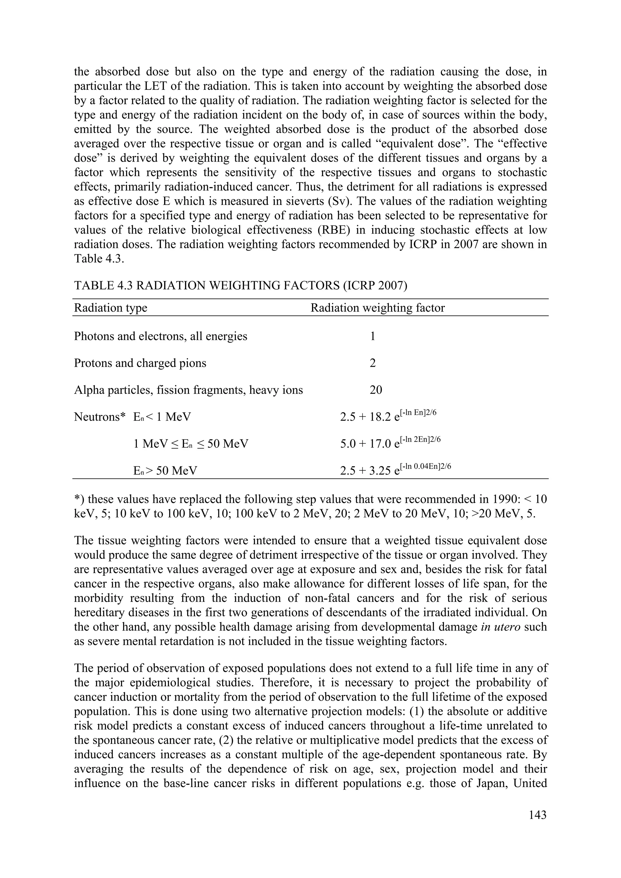 the absorbed dose but also on the type and energy of the radiation causing the dose, in
particular the LET of the radiation. This is taken into account by weighting the absorbed dose
by a factor related to the quality of radiation. The radiation weighting factor is selected for the
type and energy of the radiation incident on the body of, in case of sources within the body,
emitted by the source. The weighted absorbed dose is the product of the absorbed dose
averaged over the respective tissue or organ and is called “equivalent dose”. The “effective
dose” is derived by weighting the equivalent doses of the different tissues and organs by a
factor which represents the sensitivity of the respective tissues and organs to stochastic
effects, primarily radiation-induced cancer. Thus, the detriment for all radiations is expressed
as effective dose E which is measured in sieverts (Sv). The values of the radiation weighting
factors for a specified type and energy of radiation has been selected to be representative for
values of the relative biological effectiveness (RBE) in inducing stochastic effects at low
radiation doses. The radiation weighting factors recommended by ICRP in 2007 are shown in
Table 4.3.
TABLE 4.3 RADIATION WEIGHTING FACTORS (ICRP 2007)
Radiation type Radiation weighting factor
Photons and electrons, all energies 1
Protons and charged pions 2
Alpha particles, fission fragments, heavy ions 20
Neutrons* En < 1 MeV 2.5 + 18.2 e[-ln En]2/6
1 MeV ≤ En ≤ 50 MeV 5.0 + 17.0 e[-ln 2En]2/6
En > 50 MeV 2.5 + 3.25 e[-ln 0.04En]2/6
*) these values have replaced the following step values that were recommended in 1990: < 10
keV, 5; 10 keV to 100 keV, 10; 100 keV to 2 MeV, 20; 2 MeV to 20 MeV, 10; >20 MeV, 5.
The tissue weighting factors were intended to ensure that a weighted tissue equivalent dose
would produce the same degree of detriment irrespective of the tissue or organ involved. They
are representative values averaged over age at exposure and sex and, besides the risk for fatal
cancer in the respective organs, also make allowance for different losses of life span, for the
morbidity resulting from the induction of non-fatal cancers and for the risk of serious
hereditary diseases in the first two generations of descendants of the irradiated individual. On
the other hand, any possible health damage arising from developmental damage in utero such
as severe mental retardation is not included in the tissue weighting factors.
The period of observation of exposed populations does not extend to a full life time in any of
the major epidemiological studies. Therefore, it is necessary to project the probability of
cancer induction or mortality from the period of observation to the full lifetime of the exposed
population. This is done using two alternative projection models: (1) the absolute or additive
risk model predicts a constant excess of induced cancers throughout a life-time unrelated to
the spontaneous cancer rate, (2) the relative or multiplicative model predicts that the excess of
induced cancers increases as a constant multiple of the age-dependent spontaneous rate. By
averaging the results of the dependence of risk on age, sex, projection model and their
influence on the base-line cancer risks in different populations e.g. those of Japan, United
143
 