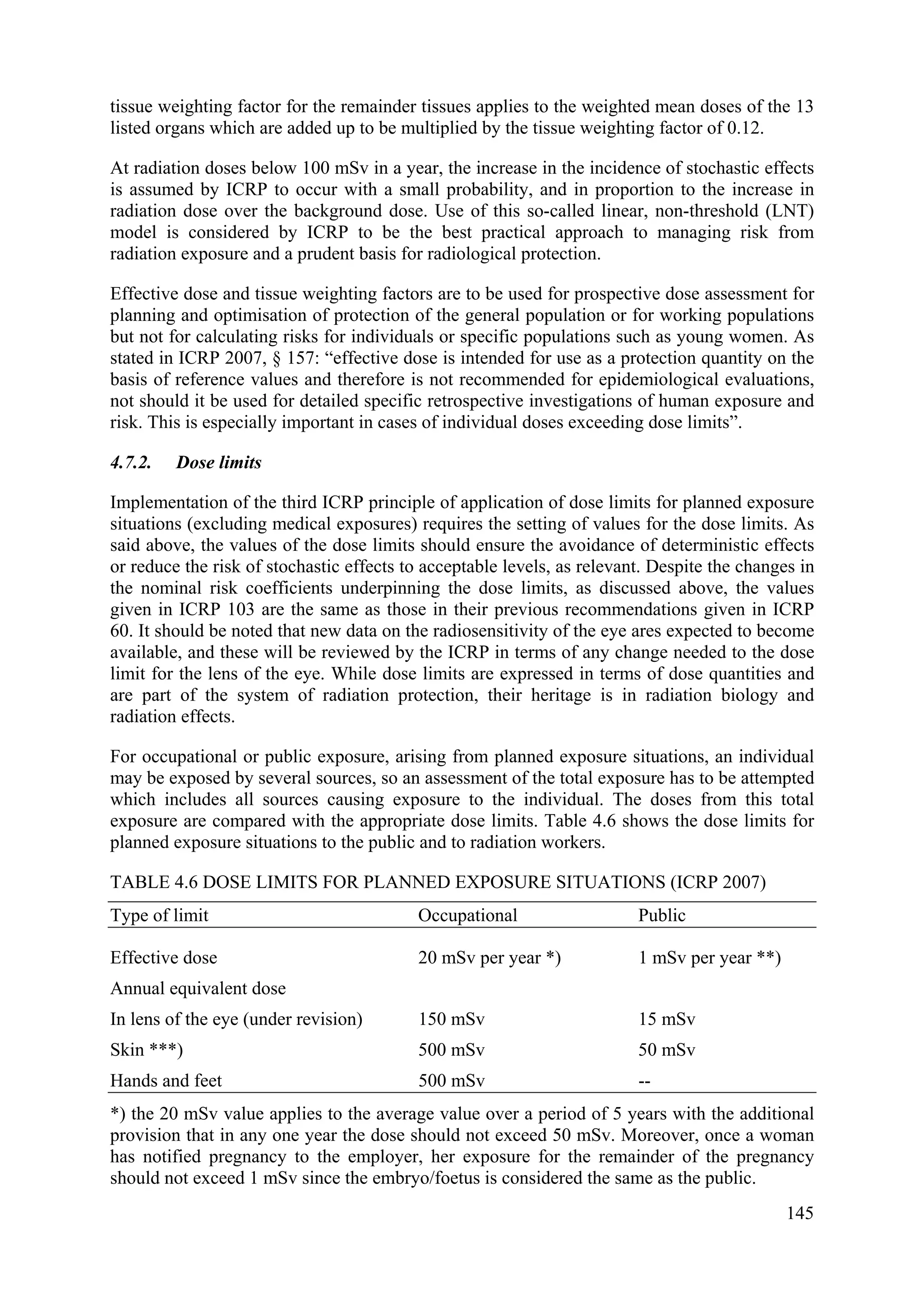 tissue weighting factor for the remainder tissues applies to the weighted mean doses of the 13
listed organs which are added up to be multiplied by the tissue weighting factor of 0.12.
At radiation doses below 100 mSv in a year, the increase in the incidence of stochastic effects
is assumed by ICRP to occur with a small probability, and in proportion to the increase in
radiation dose over the background dose. Use of this so-called linear, non-threshold (LNT)
model is considered by ICRP to be the best practical approach to managing risk from
radiation exposure and a prudent basis for radiological protection.
Effective dose and tissue weighting factors are to be used for prospective dose assessment for
planning and optimisation of protection of the general population or for working populations
but not for calculating risks for individuals or specific populations such as young women. As
stated in ICRP 2007, § 157: “effective dose is intended for use as a protection quantity on the
basis of reference values and therefore is not recommended for epidemiological evaluations,
not should it be used for detailed specific retrospective investigations of human exposure and
risk. This is especially important in cases of individual doses exceeding dose limits”.
4.7.2. Dose limits
Implementation of the third ICRP principle of application of dose limits for planned exposure
situations (excluding medical exposures) requires the setting of values for the dose limits. As
said above, the values of the dose limits should ensure the avoidance of deterministic effects
or reduce the risk of stochastic effects to acceptable levels, as relevant. Despite the changes in
the nominal risk coefficients underpinning the dose limits, as discussed above, the values
given in ICRP 103 are the same as those in their previous recommendations given in ICRP
60. It should be noted that new data on the radiosensitivity of the eye ares expected to become
available, and these will be reviewed by the ICRP in terms of any change needed to the dose
limit for the lens of the eye. While dose limits are expressed in terms of dose quantities and
are part of the system of radiation protection, their heritage is in radiation biology and
radiation effects.
For occupational or public exposure, arising from planned exposure situations, an individual
may be exposed by several sources, so an assessment of the total exposure has to be attempted
which includes all sources causing exposure to the individual. The doses from this total
exposure are compared with the appropriate dose limits. Table 4.6 shows the dose limits for
planned exposure situations to the public and to radiation workers.
TABLE 4.6 DOSE LIMITS FOR PLANNED EXPOSURE SITUATIONS (ICRP 2007)
Type of limit Occupational Public
Effective dose 20 mSv per year *) 1 mSv per year **)
Annual equivalent dose
In lens of the eye (under revision) 150 mSv 15 mSv
Skin ***) 500 mSv 50 mSv
Hands and feet 500 mSv --
*) the 20 mSv value applies to the average value over a period of 5 years with the additional
provision that in any one year the dose should not exceed 50 mSv. Moreover, once a woman
has notified pregnancy to the employer, her exposure for the remainder of the pregnancy
should not exceed 1 mSv since the embryo/foetus is considered the same as the public.
145
 