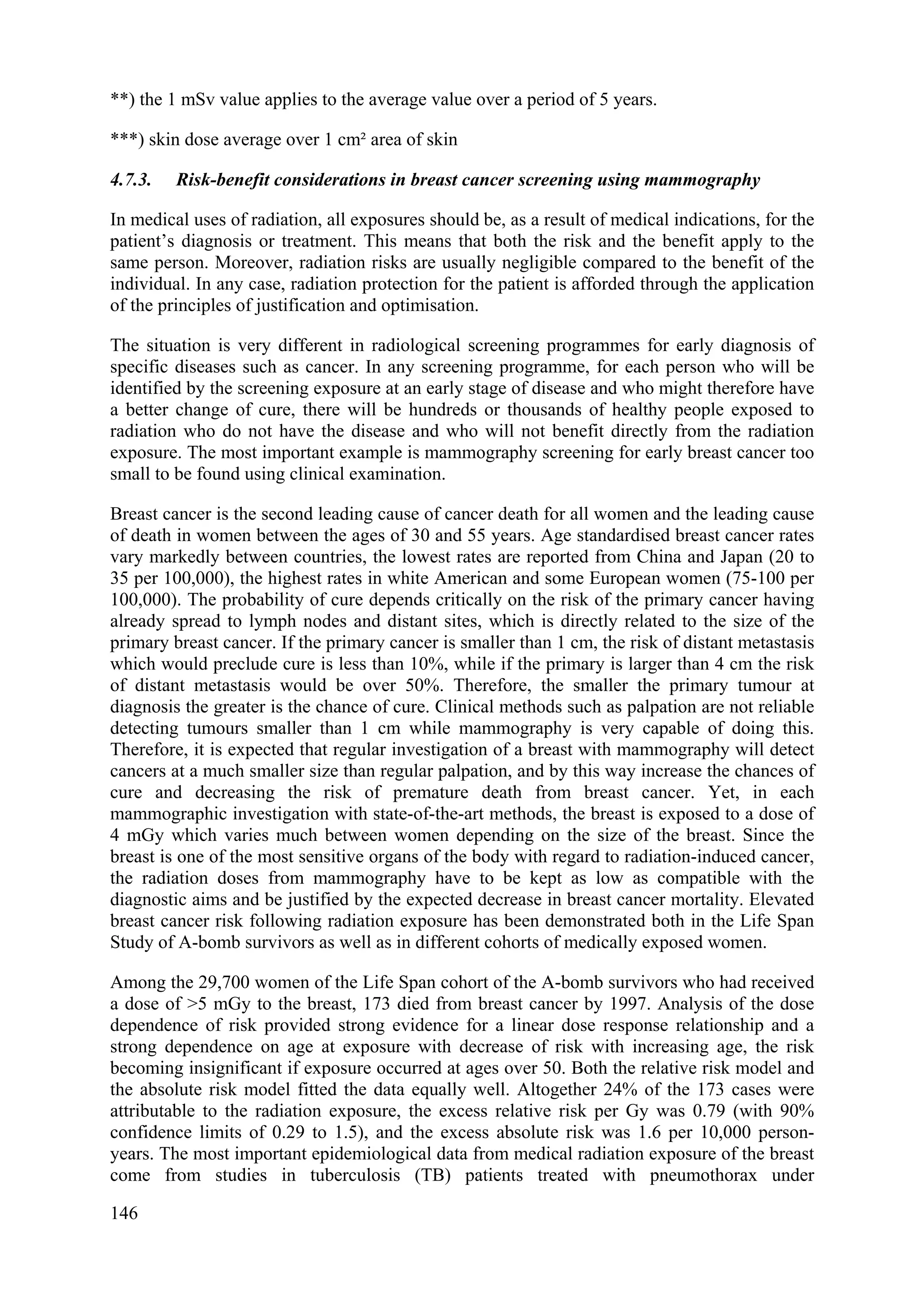 **) the 1 mSv value applies to the average value over a period of 5 years.
***) skin dose average over 1 cm² area of skin
4.7.3. Risk-benefit considerations in breast cancer screening using mammography
In medical uses of radiation, all exposures should be, as a result of medical indications, for the
patient’s diagnosis or treatment. This means that both the risk and the benefit apply to the
same person. Moreover, radiation risks are usually negligible compared to the benefit of the
individual. In any case, radiation protection for the patient is afforded through the application
of the principles of justification and optimisation.
The situation is very different in radiological screening programmes for early diagnosis of
specific diseases such as cancer. In any screening programme, for each person who will be
identified by the screening exposure at an early stage of disease and who might therefore have
a better change of cure, there will be hundreds or thousands of healthy people exposed to
radiation who do not have the disease and who will not benefit directly from the radiation
exposure. The most important example is mammography screening for early breast cancer too
small to be found using clinical examination.
Breast cancer is the second leading cause of cancer death for all women and the leading cause
of death in women between the ages of 30 and 55 years. Age standardised breast cancer rates
vary markedly between countries, the lowest rates are reported from China and Japan (20 to
35 per 100,000), the highest rates in white American and some European women (75-100 per
100,000). The probability of cure depends critically on the risk of the primary cancer having
already spread to lymph nodes and distant sites, which is directly related to the size of the
primary breast cancer. If the primary cancer is smaller than 1 cm, the risk of distant metastasis
which would preclude cure is less than 10%, while if the primary is larger than 4 cm the risk
of distant metastasis would be over 50%. Therefore, the smaller the primary tumour at
diagnosis the greater is the chance of cure. Clinical methods such as palpation are not reliable
detecting tumours smaller than 1 cm while mammography is very capable of doing this.
Therefore, it is expected that regular investigation of a breast with mammography will detect
cancers at a much smaller size than regular palpation, and by this way increase the chances of
cure and decreasing the risk of premature death from breast cancer. Yet, in each
mammographic investigation with state-of-the-art methods, the breast is exposed to a dose of
4 mGy which varies much between women depending on the size of the breast. Since the
breast is one of the most sensitive organs of the body with regard to radiation-induced cancer,
the radiation doses from mammography have to be kept as low as compatible with the
diagnostic aims and be justified by the expected decrease in breast cancer mortality. Elevated
breast cancer risk following radiation exposure has been demonstrated both in the Life Span
Study of A-bomb survivors as well as in different cohorts of medically exposed women.
Among the 29,700 women of the Life Span cohort of the A-bomb survivors who had received
a dose of >5 mGy to the breast, 173 died from breast cancer by 1997. Analysis of the dose
dependence of risk provided strong evidence for a linear dose response relationship and a
strong dependence on age at exposure with decrease of risk with increasing age, the risk
becoming insignificant if exposure occurred at ages over 50. Both the relative risk model and
the absolute risk model fitted the data equally well. Altogether 24% of the 173 cases were
attributable to the radiation exposure, the excess relative risk per Gy was 0.79 (with 90%
confidence limits of 0.29 to 1.5), and the excess absolute risk was 1.6 per 10,000 person-
years. The most important epidemiological data from medical radiation exposure of the breast
come from studies in tuberculosis (TB) patients treated with pneumothorax under
146
 