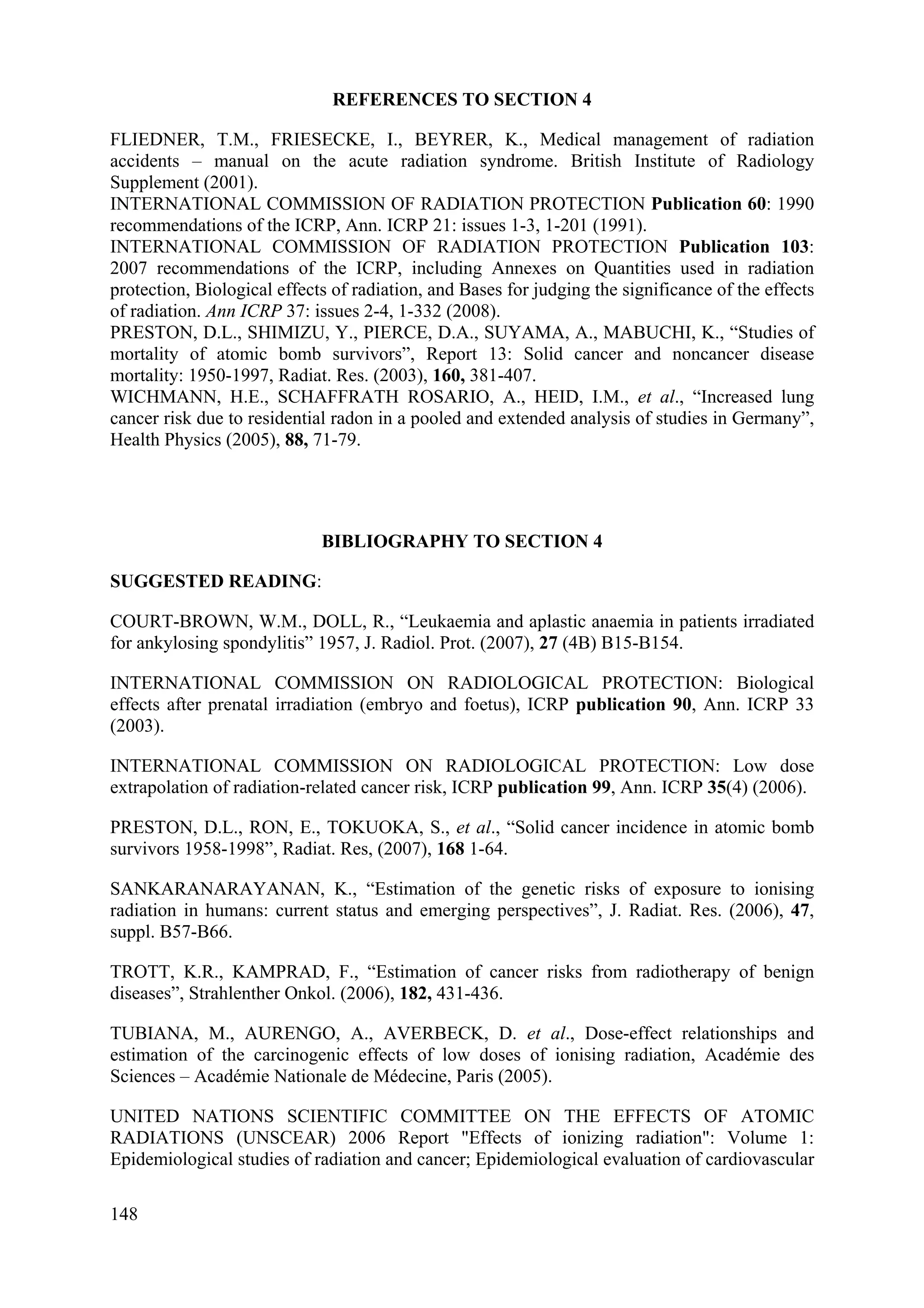 REFERENCES TO SECTION 4
FLIEDNER, T.M., FRIESECKE, I., BEYRER, K., Medical management of radiation
accidents – manual on the acute radiation syndrome. British Institute of Radiology
Supplement (2001).
INTERNATIONAL COMMISSION OF RADIATION PROTECTION Publication 60: 1990
recommendations of the ICRP, Ann. ICRP 21: issues 1-3, 1-201 (1991).
INTERNATIONAL COMMISSION OF RADIATION PROTECTION Publication 103:
2007 recommendations of the ICRP, including Annexes on Quantities used in radiation
protection, Biological effects of radiation, and Bases for judging the significance of the effects
of radiation. Ann ICRP 37: issues 2-4, 1-332 (2008).
PRESTON, D.L., SHIMIZU, Y., PIERCE, D.A., SUYAMA, A., MABUCHI, K., “Studies of
mortality of atomic bomb survivors”, Report 13: Solid cancer and noncancer disease
mortality: 1950-1997, Radiat. Res. (2003), 160, 381-407.
WICHMANN, H.E., SCHAFFRATH ROSARIO, A., HEID, I.M., et al., “Increased lung
cancer risk due to residential radon in a pooled and extended analysis of studies in Germany”,
Health Physics (2005), 88, 71-79.
BIBLIOGRAPHY TO SECTION 4
SUGGESTED READING:
COURT-BROWN, W.M., DOLL, R., “Leukaemia and aplastic anaemia in patients irradiated
for ankylosing spondylitis” 1957, J. Radiol. Prot. (2007), 27 (4B) B15-B154.
INTERNATIONAL COMMISSION ON RADIOLOGICAL PROTECTION: Biological
effects after prenatal irradiation (embryo and foetus), ICRP publication 90, Ann. ICRP 33
(2003).
INTERNATIONAL COMMISSION ON RADIOLOGICAL PROTECTION: Low dose
extrapolation of radiation-related cancer risk, ICRP publication 99, Ann. ICRP 35(4) (2006).
PRESTON, D.L., RON, E., TOKUOKA, S., et al., “Solid cancer incidence in atomic bomb
survivors 1958-1998”, Radiat. Res, (2007), 168 1-64.
SANKARANARAYANAN, K., “Estimation of the genetic risks of exposure to ionising
radiation in humans: current status and emerging perspectives”, J. Radiat. Res. (2006), 47,
suppl. B57-B66.
TROTT, K.R., KAMPRAD, F., “Estimation of cancer risks from radiotherapy of benign
diseases”, Strahlenther Onkol. (2006), 182, 431-436.
TUBIANA, M., AURENGO, A., AVERBECK, D. et al., Dose-effect relationships and
estimation of the carcinogenic effects of low doses of ionising radiation, Académie des
Sciences – Académie Nationale de Médecine, Paris (2005).
UNITED NATIONS SCIENTIFIC COMMITTEE ON THE EFFECTS OF ATOMIC
RADIATIONS (UNSCEAR) 2006 Report "Effects of ionizing radiation": Volume 1:
Epidemiological studies of radiation and cancer; Epidemiological evaluation of cardiovascular
148
 